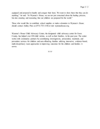 Page 2 / 2
equipped and prepared to handle and conquer their fears. We want to show them that they can do
anything,” he said. “At Wynona’s House, we are not just concerned about the healing process,
but also ensuring and reassuring that our children are prepared for the world.”
Those who would like to contribute school supplies or make a donation to Wynona’s House
should contact Ashley Pires at (973) 753-1146 or visit wynonashouse.org.
…
Wynona’s House Child Advocacy Center, the designated child advocacy center for Essex
County, has helped over 850 child victims, as well as their families, in the past year. The center
works with community partners by coordinating investigations, prosecution, treatment, and
prevention services for children and non-offending families utilizing innovative, evidence-based,
multi-disciplinary team approaches to improving outcomes for the children and families it
serves.
# # #
 