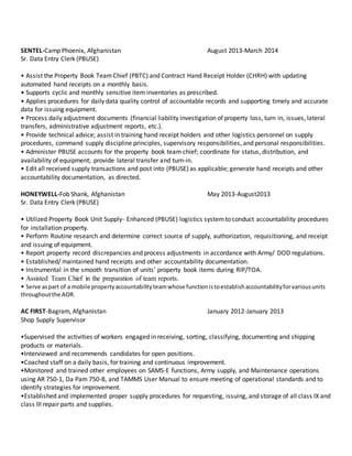 SENTEL-Camp Phoenix, Afghanistan August 2013-March 2014
Sr. Data Entry Clerk (PBUSE)
• Assist the Property Book TeamChief (PBTC) and Contract Hand Receipt Holder (CHRH) with updating
automated hand receipts on a monthly basis.
• Supports cyclic and monthly sensitive item inventories as prescribed.
• Applies procedures for daily data quality control of accountable records and supporting timely and accurate
data for issuing equipment.
• Process daily adjustment documents (financial liability investigation of property loss, turn in, issues, lateral
transfers, administrative adjustment reports, etc.).
• Provide technical advice; assist in training hand receipt holders and other logistics personnel on supply
procedures, command supply discipline principles, supervisory responsibilities, and personal responsibilities.
• Administer PBUSE accounts for the property book team chief; coordinate for status, distribution, and
availability of equipment; provide lateral transfer and turn-in.
• Edit all received supply transactions and post into (PBUSE) as applicable; generate hand receipts and other
accountability documentation, as directed.
HONEYWELL-Fob Shank, Afghanistan May 2013-August2013
Sr. Data Entry Clerk (PBUSE)
• Utilized Property Book Unit Supply- Enhanced (PBUSE) logistics systemto conduct accountability procedures
for installation property.
• Perform Routine research and determine correct source of supply, authorization, requisitioning, and receipt
and issuing of equipment.
• Report property record discrepancies and process adjustments in accordance with Army/ DOD regulations.
• Established/ maintained hand receipts and other accountability documentation.
• Instrumental in the smooth transition of units’ property book items during RIP/TOA.
• Assisted Team Chief in the preparation of team reports.
• Serve aspart of a mobile propertyaccountabilityteamwhose functionistoestablishaccountabilityforvariousunits
throughoutthe AOR.
AC FIRST-Bagram, Afghanistan January 2012-January 2013
Shop Supply Supervisor
•Supervised the activities of workers engaged in receiving, sorting, classifying, documenting and shipping
products or materials.
•Interviewed and recommends candidates for open positions.
•Coached staff on a daily basis, for training and continuous improvement.
•Monitored and trained other employees on SAMS-E functions, Army supply, and Maintenance operations
using AR 750-1, Da Pam 750-8, and TAMMS User Manual to ensure meeting of operational standards and to
identify strategies for improvement.
•Established and implemented proper supply procedures for requesting, issuing, and storage of all class IX and
class III repair parts and supplies.
 