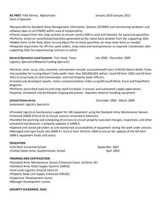 AC FIRST- FOB Altimur, Afghanistan January 2010-January 2012
Sams-E Operator
•Responsible for Standard Army Management Information Systems (STAMIS) and maintaining hardware and
software data on all STAMIS within area of responsibility.
•Checks request from the shop sections to ensure correct NSN is used and monitors for excessive quantities.
•Performs action on cancellation/rejections generated by the status back diskette from the supporting SSAs.
•Added items to the Shop Stock list and adjust the on-hand quantities on shop stock items as needed.
•Prepared requisitions for off-line, work orders, shop stock and local purchases as required. Coordinates with
supporting SSAs for requisitioning and turn-in action.
General Dynamics Land Systems - Fort Hood, Texas July 2009 - December 2009
Logistics Specialist/Material Fielding Specialist
•Receive, store, issue, ship, inventory and maintain records associated with class IV M1A2 Abram Battle Tanks.
•Accountable for issuing Abram Tanks worth more than $40,000,000 dollars. Used DA form 2062 and DA form
3161 to issue tanks to Unit Commanders and Unit Property book Officers.
•Created and developed reports, statics and presentation slides using Microsoft Word, Excel and PowerPoint
programs.
•Performs prescribed load list and shop stock list duties in manual and automated supply applications.
Prepared, annotated and distributed shipping documents. Operates material-handling equipment.
United States Army December 2002 - March 2009
Automated Logistics Specialist
•Provided logistical maintenance support for LBE equipment using the Standard Army Maintenance System
Enhanced (SAMS-E/ULLS-G) to ensure services remained in tolerance.
•Handled the planning and scheduling of services to ensure properly executed changes, inspections, and other
scheduled maintenance is properly updated in SAMS-E.
•Opened and closed job orders to and maintained accountability of equipment during the work order process.
•Managed and input faults into SAMS-E/ ULLS-G from DA form 2404 to ensure the upkeep of the DA form
5988-E equipment faults and status.
EDUCATION
•Life Skills Vocational School September 2002
•United States Army Quartermaster School April 2003
TRAINING AND CERTIFICATION
•Standard Army Maintenance System Enhanced (Sams-1E/Sams-2E)
•Standard Army Retail Supply Systems (SARSS)
•Unit Level Logistics Ground (ULLS-G)
•Property Book Unit Supply Enhanced (PBUSE)
•Supervisor Development course
•Manager Development course
SECURITY CLEARANCE: NACI
 