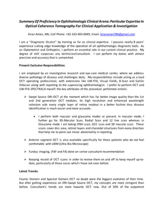 Summary Of Proficiency In Ophthalmologic Clinical Arena:Particular ExpertiseIn
Optical Coherence Tomography For Clinical Application & Investigation
Kiran Aman, MS; Cell Phone: +92-333-403-0049; Email: kiranaman786@gmail.com
I am a ‘’Diagnostic Oculist’’ by training as far as clinical expertise. I possess nearly 8 years’
experience cutting edge knowledge of the operation of all ophthalmologic diagnostic tools. As
an Optometrist and Orthoptist, I perform an essential role in our current clinical practice. My
degree of skill surpasses any technician/consultant. I can perform my duties with utmost
precision and accuracy that is unmatched.
Present Exclusive Responsibilities:
I am employed by an investigative research and eye-care medical center, where we address
diverse pathology of disease and challenges daily. My responsibilities include acting as a lead
OCT operating professional, with extensions like UW-FFA, Visual Fields, B-Scan and Galilei
Orbscan along with reporting to the supervising ophthalmologist. I prefer to perform OCT and
UW-FFA SPECTRALIS myself: the key attributes of the procedure performed entails:
 Swept Source DRI-OCT at the moment which has far better image quality than the 1st
and 2nd generation OCT modules. Its high resolution and enhanced wavelength
selection aids every single layer of retina readout in a better fashion thus disease
identification is much easier and more accurate.
 I perform both macular and glaucoma modes at present. In macular mode, I
further go for 3D-Macular Scan, Radial Scan and 12 line scan whereas in
Glaucoma mode I am taking ONH scan, GCC scan and 3D macular scan. These
scans cover disc area, retinal layers and choroidal structures from every direction
that help me to point out minor abnormality in reporting
 Anterior segment OCT is also available specifically for those patients who do not feel
comfortable with UBM (Ultra Bio Microscope)
 Fundus imaging, (FAF and FA) done on senior consultant recommendation
 Keeping record of OCT scans in order to review them on and off to keep myself up-to-
date, particularly of those cases which I have not seen before
Latest Trends:
Fourier Domain and Spectral Domain OCT no doubt were the biggest evolution of their time.
But after getting experience on DRI-Swept Source OCT, my concepts are more stringent than
before. Consultant’s trends are more towards OCT now. Out of 50% of the outpatient
 