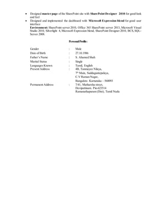  Designed master page of the SharePoint site with SharePoint Designer 2010 for good look
and feel
 Designed and implemented the dashboard with Microsoft Expression blend for good user
interface
Environment: SharePoint server 2010, Office 365 SharePoint server 2013, Microsoft Visual
Studio 2010, Silverlight 4, Microsoft Expression blend, SharePoint Designer 2010, BCS,SQL-
Server 2008.
PersonalProfile:
Gender : Male
Date of Birth : 27.10.1986
Father’s Name : S. Ahamed Shah
Marital Status : Single
Languages Known : Tamil, English
Present Address : 4B, Tanmayee Nilaya,
7th
Main, Suddaguntepalaya,
C.V Raman Nagar,
Bangalore. Karnataka – 560093
Permanent Address : 7/41, Matharsha street,
Devipattinam. Pin-623514
Ramanathapuram (Dist), Tamil Nadu
 