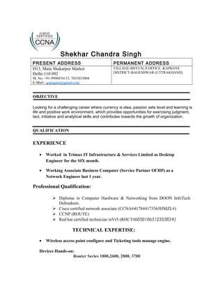 Shekhar Chandra Singh
PRESENT ADDRESS PERMANENT ADDRESS
D13, Main Shakarpur Market
Delhi-110 092
M. No. +91-9990874153, 7053033004
E-Mail:- gopugaria@gmail.com
VILLAGE-BHYUN, P.OFFICE -KAPKOTE
DISTRICT-BAGESHWAR (UTTRAKHAND)
OBJECTIVE
Looking for a challenging career where currency is idea, passion sets level and learning is
life and positive work environment, which provides opportunities for exercising judgment,
tact, initiative and analytical skills and contributes towards the growth of organization.
QUALIFICATION
EXPERIENCE
• Worked in Trimax IT Infrastructure & Services Limited as Desktop
Engineer for the SIX month.
• Working Associate Business Computer (Service Partner Of HP) as a
Network Engineer last 1 year.
Professional Qualification:
 Diploma in Computer Hardware & Networking from DOON InfoTech
Dehradoon.
 Cisco certified network associate (CCNA#417844173365HMZL#)
 CCNP (ROUTE)
 Red hat certified technician inVr5 (RHCT#605010651235383#)
TECHNICAL EXPERTISE:
• Wireless access point configure and Ticketing tools manage engine.
Devices Hands-on:
Router Series 1800,2600, 2800, 3700
 