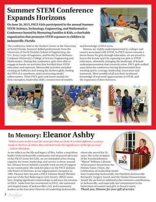 2 Profiles
The conference, held at the Herbert Center at the University
of North Florida, featured skilled professionals from the
University of North Florida’s School of Engineering, the
U.S. Army Corps of Engineers, and faculty from Bethune-
Cookman University’s College of Science Engineering and
Mathematics. During this conference, girls were able to
engage in hands-on activities that fortified their STEM
education and exposure. Memorable activities included
creating air balloons and testing the farthest glide, finding
the DNA of a strawberry, and constructing model
rollercoasters. Three PACE girls took home medals for
their exemplary leadership skills, construction of models,
and knowledge of DNA trivia.
Women are widely underrepresented in colleges and
careers associated with STEM. As PACE moves towards a
better future for girls through education, we are proud to
honor the female spirit by exposing our girls to STEM
education, ultimately changing the landscape of female
underrepresentation that currently exists. PACE girls walked
away from the conference having demonstrated their
winning spirits, courage, leadership, innovation and
teamwork. Most notable of all was their newfound
knowledge of real word opportunities in STEM, and
the expansion of their horizons.
On June 26, 2015, PACE Girls participated in the annual Summer
STEM (Science,Technology, Engineering, and Mathematics)
Conference hosted by Mentoring Families & Kids, a charitable
organization that promotes STEM exposure to children in
Jacksonville, Florida.
Summer STEM Conference
Expands Horizons
In Memory: Eleanor Ashby
“What counts in life is not the mere fact that we lived. It is what difference we have
made to the lives of others that will determine the significance of the life we lead.”
– Nelson Mandela.
As we reflect on the life and legacy of Mrs. Ashby, a matchless
leader of the Jacksonville community and treasured advocate
of the PACE Center for Girls, we are reminded of her strong
capacity for vision, leadership, and service to those around
her. Eleanor leaves behind a notable track record of support
to our community. She took her place on the PACE Jackson-
ville Board of Directors at our organization’s inception in
1985. Eleanor later became a PACE Lifetime Board Member
and one of the first Believing in Girls Society (BIGS) mem-
bers, forging significant relationships to advance the mission
of PACE. Aside from her investment in PACE, she mentored
and shaped many of Jacksonville’s civic and community
leaders as the Executive Director of Leadership Jacksonville,
where she served for 20
years. She is the recipient
of the Arnolta Johnston
“Mama” Williams Lifetime
Achievement Award from the
Florida Times-Union, the
Celebration of Leadership Award
from Leadership Jacksonville, the HandsOn Jacksonville
Bernard V. Gregory Award, and the OneJax Humanitarian
Award.We are forever indebted to her extensive contributions
to Jacksonville, and especially her commitment to the
betterment of women and girls in Duval County.
Thank you,Eleanor,for your gift of service.
 