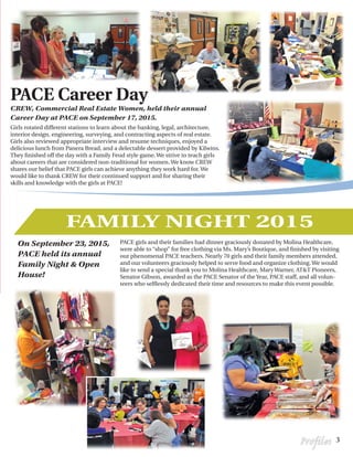 Girls rotated different stations to learn about the banking, legal, architecture,
interior design, engineering, surveying, and contracting aspects of real estate.
Girls also reviewed appropriate interview and resume techniques, enjoyed a
delicious lunch from Panera Bread, and a delectable dessert provided by Kilwins.
They finished off the day with a Family Feud style game. We strive to teach girls
about careers that are considered non-traditional for women. We know CREW
shares our belief that PACE girls can achieve anything they work hard for. We
would like to thank CREW for their continued support and for sharing their
skills and knowledge with the girls at PACE!
PACE girls and their families had dinner graciously donated by Molina Healthcare,
were able to “shop” for free clothing via Ms. Mary’s Boutique, and finished by visiting
our phenomenal PACE teachers. Nearly 70 girls and their family members attended,
and our volunteers graciously helped to serve food and organize clothing. We would
like to send a special thank you to Molina Healthcare, Mary Warner, AT&T Pioneers,
Senator Gibson, awarded as the PACE Senator of the Year, PACE staff, and all volun-
teers who selflessly dedicated their time and resources to make this event possible.
PACE Career Day
CREW, Commercial Real Estate Women, held their annual
Career Day at PACE on September 17, 2015.
On September 23, 2015,
PACE held its annual
Family Night & Open
House!
3Profiles
FAMILY NIGHT 2015
 