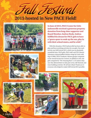 2015 hosted in New PACE Field!
In June of 2015, PACE Center for Girls
Jacksonville received a generous property
donation from long-time supporter and
Board Member, Andrus Healy. Andrus
fulfilled his dream for PACE girls to have
a “green space to soak up the sun, play in
with their school mates, and be a kid.”
With this donation, PACE Jacksonville has been able to
plan and host enriching activities for our girls. One such
activity was Fall Festival 2015, which was an absolutely
wonderful time. PACE girls, PACE staff, and FSU Alumni
Volunteers enjoyed grilled chicken wings by Curtis with
Pig’n H BBQ. PACE Academic Advisee groups competed
in the Annual Scarecrow Contest. In addition to this, the
girls competed in “The Amazing Race”, a 24-station relay
race that allowed them to take part in fun, fall-themed, and
team building activities.We all had a blast! Thank you to
everyone who helped to make Fall Festival 2015 possible.
6 Profiles
 