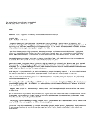 The Middle East's Leading English Language Daily
Date:Thursday, 14 Jun 2007 09:48:31 +0100
15/06/2007
Hello,
Mohamed Awad is suggesting the following article from http://www.arabnews.com:
Crafting Talent
Lu lwa Shalhoub | Arab News
There's one question that many parents ask themselves very often — Where can I take my children on weekends? Most
entertaining places depend on video games or amusement centers where a child gets back home with nothing but some hours of
empty joy during which he or she learned nothing beneficial. Hobbies such as painting and handicrafts are nonstarters especially
when children have nobody to encourage them to explore their skills.
Then along came Mohamed Awadh, chairman of Mohamed Faisal Saleh Awadh Establishment, who provided a place with a
difference. He established Kidzz Café so that children could have a chance to spend time and develop some useful skills and
talents at the café located in the Al-Tahlia Center in Jeddah. He hopes to help some who will become the artists of the future.
He passed his interest in different handicrafts to chi ldren through Kidzz Café; a café made for children only, without parents or
nursemaids. There they learn to do mosaics and to color both ceramics and glass.
Awadh is not new in the business of art for children. In 1989, he opened a shop, ‘Crafts and Arts’ where he sold artists’ supplies.
Four years ago he closed the shop, seeing that customers had changed and no longer wanted to buy expensive items from
Europe and the US; however, he wanted to continue in the same field of creating beneficial entertainment for children rather than
simply sitting them down in front of a TV or a computer screen.
Early last year, Awadh opened Kidzz Café, which concentrates on children from the age of four to 12. He faced some obstacles at
the beginning when he hired female college students to assist in the café and work as part-timers in the evenings.
They could not continue unfortunately because the authorities dismissed them, citing “mixing” as the reason. The girls worked
with children below the age of 10.
On weekdays, the café is open from 5 p.m. until 10:30 p.m. and, on weekends, the closing time is 11:30 p.m. The class levels and
workshops are divided by age. The first level of the Ceramic Painting Workshop is for children from 5 to 7 while the second level
is for those from 8 to 12.
The same levels apply to the Creative Painting & Drawing classes, Glass Painting Workshops, Mosaic Workshop, Silk Painting
and Stenciling.
Kidzz Café also encourages children who do not know how to paint or who may not realize that they have artistic talents. “We try
to encourage them to try all kinds of crafts in order for them to find what they prefer. Some like painting on ceramics or mosaic.
Once they find what they like, they are hooked on it.”
The café offers different packages for children. The latest is Kidzz Corner Package, which is 45 minutes of coloring, games and a
meal for SR45. It also arranges parties for children at reasonable prices.
Awadh said, “I am very concerned that the customer does not feel that he is cheated. Money is not my priority. What I care about
is to encourage the children to have fun through learning art and to feel that the place is made for them only in order to feel
independent.”
 