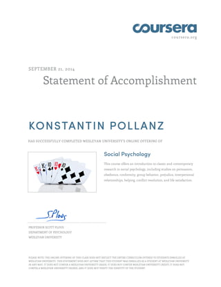 coursera.org
Statement of Accomplishment
SEPTEMBER 21, 2014
KONSTANTIN POLLANZ
HAS SUCCESSFULLY COMPLETED WESLEYAN UNIVERSITY'S ONLINE OFFERING OF
Social Psychology
This course offers an introduction to classic and contemporary
research in social psychology, including studies on persuasion,
obedience, conformity, group behavior, prejudice, interpersonal
relationships, helping, conflict resolution, and life satisfaction.
PROFESSOR SCOTT PLOUS
DEPARTMENT OF PSYCHOLOGY
WESLEYAN UNIVERSITY
PLEASE NOTE: THE ONLINE OFFERING OF THIS CLASS DOES NOT REFLECT THE ENTIRE CURRICULUM OFFERED TO STUDENTS ENROLLED AT
WESLEYAN UNIVERSITY. THIS STATEMENT DOES NOT AFFIRM THAT THIS STUDENT WAS ENROLLED AS A STUDENT AT WESLEYAN UNIVERSITY
IN ANY WAY. IT DOES NOT CONFER A WESLEYAN UNIVERSITY GRADE; IT DOES NOT CONFER WESLEYAN UNIVERSITY CREDIT; IT DOES NOT
CONFER A WESLEYAN UNIVERSITY DEGREE; AND IT DOES NOT VERIFY THE IDENTITY OF THE STUDENT.
 