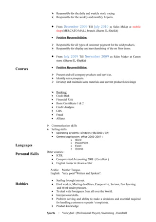 Courses
Languages
Personal Skills
Hobbies
 Responsible for the daily and weekly stock tracing
 Responsible for the weekly and monthly Reports.
• From December 2009 Till July 2010 as Sales Maker at mobile
shop (MERCATO MALL branch ,Sharm EL-Sheikh)
• Position Responsibilities:
 Responsible for all types of customer payment for the sold products.
 Responsible for display and merchandising of the on floor items.
• From July 2009 Till November 2009 as Sales Maker at Canon
store (Sharm EL-Sheikh)
• Position Responsibilities:
 Present and sell company products and services.
 Identify sales prospects.
 Develop and maintain sales materials and current product knowledge
 Banking:
• Credit Risk
• Financial Risk
• Basic Creitificate 1 & 2
• Credit Analysis
• CBS
• Fraud
• Allianz
 Communication skills
 Selling skills
• Operating systems: windows (98/2000 / XP)
• General application: office 2003-2007 :
 Word
 PowerPoint
 Excel
 Access
Other courses :
• ICDL
• Computerized Accounting 2008 ( Excellent )
• English course in Axson center
Arabic: Mother Tongue.
English: Very good "Written and Spoken".
• Surfing through internet.
• Hard worker, Meeting deadlines, Cooperative, Serious, Fast learning
and Work under pressure.
• To deal with Foreigners from all over the World.
• Interpersonal skills.
• Problem solving and ability to make a decisions and essential required
for handling customers requests / complaints.
• Product knowledge
Sports : Volleyball (Professional Player), Swimming , Handball
 