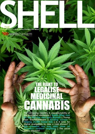 SHELLI S S U E 8 Spring 2016Official publication of Wells Haslem Strategic Public Affairs
THE
LEGALISE
MEDICINAL
CANNABIS
THE FIGHT TO
The increasing volatility & unpredictability of
the Australian electorate | Brexit: What next
for the EU? The view from Brussels | Trump
taps disenchantment | Funding success -
Helping 24,000 Aussie kids | Is it time for
digital evangelists to take a cold shower? |
The economic sun may soon shine on
Australia’s northern neighbour | The social
media election?
 
