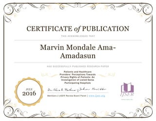 CERTIFICATE of PUBLICATION
THIS ACKNOWLEDGES THAT
Marvin Mondale Ama-
Amadasun
HAS SUCCESSFULLY PUBLISHED RESEARCH PAPER
|
Members | IJSER Review Board Panel | www.ijser.org
WWW.IJSER.ORG
JULY
2016
Patients and Healthcare
Providers’ Perceptions Towards
Privacy Rights of Patients: An
Investigation of Listed Swiss
Participating Hospitals
 