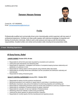 CURRICULUM VITAE
Tanveer Hassan Farooq
Contact No. +971-565089555
Email. Tanveerhassanfarooq@hotmail.com
Profile
Professionally qualified and commercially driven junior chemist/quality control supervisor with two years of
professional experience. Confident and clear public speaker with extensive knowledge of properties and
testing of construction chemicals. Ability to work under pressure and cope up with the demanding
responsibilities. Excellent written and verbal communication skills including formal presentation skills.
Al Gurg Fosroc, Dubai
JUNIOR CHEMIST October 2016, till date
 Responsible for all the third party tests requested by consultants and customers
 Visiting third party laboratories and witnessing tests
 Responsible for registration, investigation and solution of complaints keeping business relationship and
satisfaction of customers in mind
 Responsible for making Labels of all the products using materials safety data sheets
 Responsible for providing internal test certificates to all the consultants and distributors nationally and
internationally
 Responsible for testing of factored goods
QUALITY CONTROL SUPERVISOR January 2014 – October 2016
 Responsible for testing of all the products manufactured
 Maintained persistency and creativity on regular basis to avoid delay in manufacturing process
 Modification of products using various formulations for enhancing properties and controlling cost
 Responsible for implementing preventive actions for all the past complaints to avoid any complaint in future
 Responsible for revalidation of expired products for golden customers
 Responsible for evaluation of new raw materials in finished products
 Witnessing critical raw materials in plants during pre-batching
 Visiting all the plants regularly for general production inspection
 Responsible for monthly reports of all the manufactured and rejected products
2 Years Working Experience
 