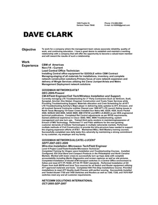 1826 Pueblo Dr
Garland Texas 75040
Phone: 214-686-2064
E-mail: dc102005@gmail.com
DAVE CLARK
Objective To work for a company where the management team values associate reliability, quality of
work, and continuing education. I have a great desire to establish and maintain a working
relationship with a company that will offer the opportunity to become a valued team member
and will reward the results of such a relationship.
Work
Experience CBM of Americas
Nov-/14 - Current
Lead Central Office Technician
Installing Central office equipment for GOOGLE within CBM Contract
Managing-staging of all materials for installations, inventory, and complete
network construction solutions.Primary focus of core network expansion and
delivery of Mingle Services utilizing the Ciena /Juniper/Arista and Metro
Management Deployment network solutions
GOODMAN NETWORKS/AT&T
DEC-2009-Present
CM-II/Field Engineer/Cell Tech/Wireless Installation and Support,
Currently managing LTE Troubleshooting for 3rd
Party Contractors Such as Verticom, Xcell,
Synaptyk, Amchel, One Global, Chapman Construction and Trusty Tower Services while
Providing Troubleshooting Support, Materials allocation and Crew Scheduling for all ATT
LTE Troubleshooting Activity’s Major player in delivering daily updates to ATT, Ericsson, and
all involved General Contractor entities Cleared over 1800 ATT LTE Launch Gating issues in
North Texas Managing 15+Tower Crews Installed Sun Netra 440, t5220, 4520, Acme Packet
4500, SONUS GSX-9000, SAGE 966R, IBM HT8740 and MRV LX-8020S as per DES engineered
technical publications. Completed Ret Control adjustments as per RFDS requirements.
Gained additional experience in Cisco- SIAD, RNC, MSN Troubleshooting, system
management and new turn ups. Trained third party vendors in maintaining/expansion of
Ericson UTMS Technology. Performed T-1 and Fiber additions for the ever-growing
customer demands of Cellular Technologies in multiple nationwide markets. Performed
multiple methods of Civil Construction to provide the Infra-structure base needed to support
the ongoing expansion efforts of AT&T. Maintained MSLL Skill Mastery training courses.
Successfully completed new daily tasks thru adversity by maintaining a strong commitment
to my customer, my employer and my family.
GOODMAN NETWORKS/ALCATEL-LUCENT
SEPT-2007-DEC-2009
Wire-line Installation /Microwave Tech/Field Engineer
Level 4 Project Lead/Tester/Installer/Microwave Technician
Completed Training for Dragon wave Installation and Troubleshooting Courses. Installed,
Configured, IDU Dual Band and Compact Products in the Philadelphia and North Carolina
Markets. Worked with tower crews to successfully turn up hops daily with complete
accountability including Merlin Diagnostics and screen captures as well as site pictures.
Completed Installation of Alcatel ATM transport switches in a Central Office environment to
follow and meet ATT-TP-76300, ATT-IS-TP-76301 standards. Performed Installation of DC
Power from both BDFB and local Tyco sources for all Switch and Router equipment utilizing
ATT approved materials and tools. Completed Hilti Fire-Stop Installations Course. Provided
installations to meet ATT Quality Audit Process with perfect scoring. Successfully Installed
and Tested Alcatel 7750 and 7450 Switches and Routers as well as 7340, 7330, and 7670 RSP
switches meet any and all customer requirements.
NETCOMM SOLUTIONS INTERNATIONAL
OCT-2005-SEP-2007
 