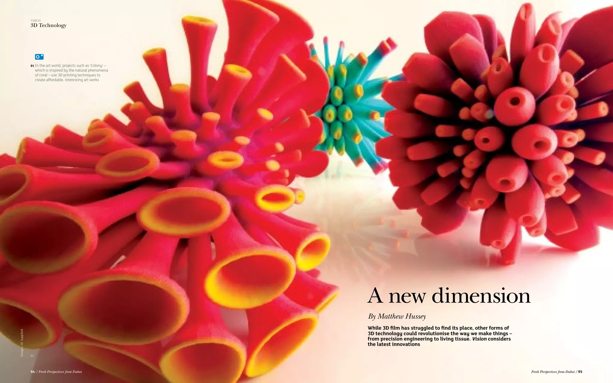 01 In the art world, projects such as ‘Colony’ –
which is inspired by the natural phenomena
of coral – use 3D printing techniques to
create affordable, interesting art works
Images:01Supplied
A new dimension
While 3D film has struggled to find its place, other forms of
3D technology could revolutionise the way we make things –
from precision engineering to living tissue. Vision considers
the latest innovations
By Matthew Hussey
01
VISION
3D Technology
94 / Fresh Perspectives from Dubai Fresh Perspectives from Dubai / 95
 