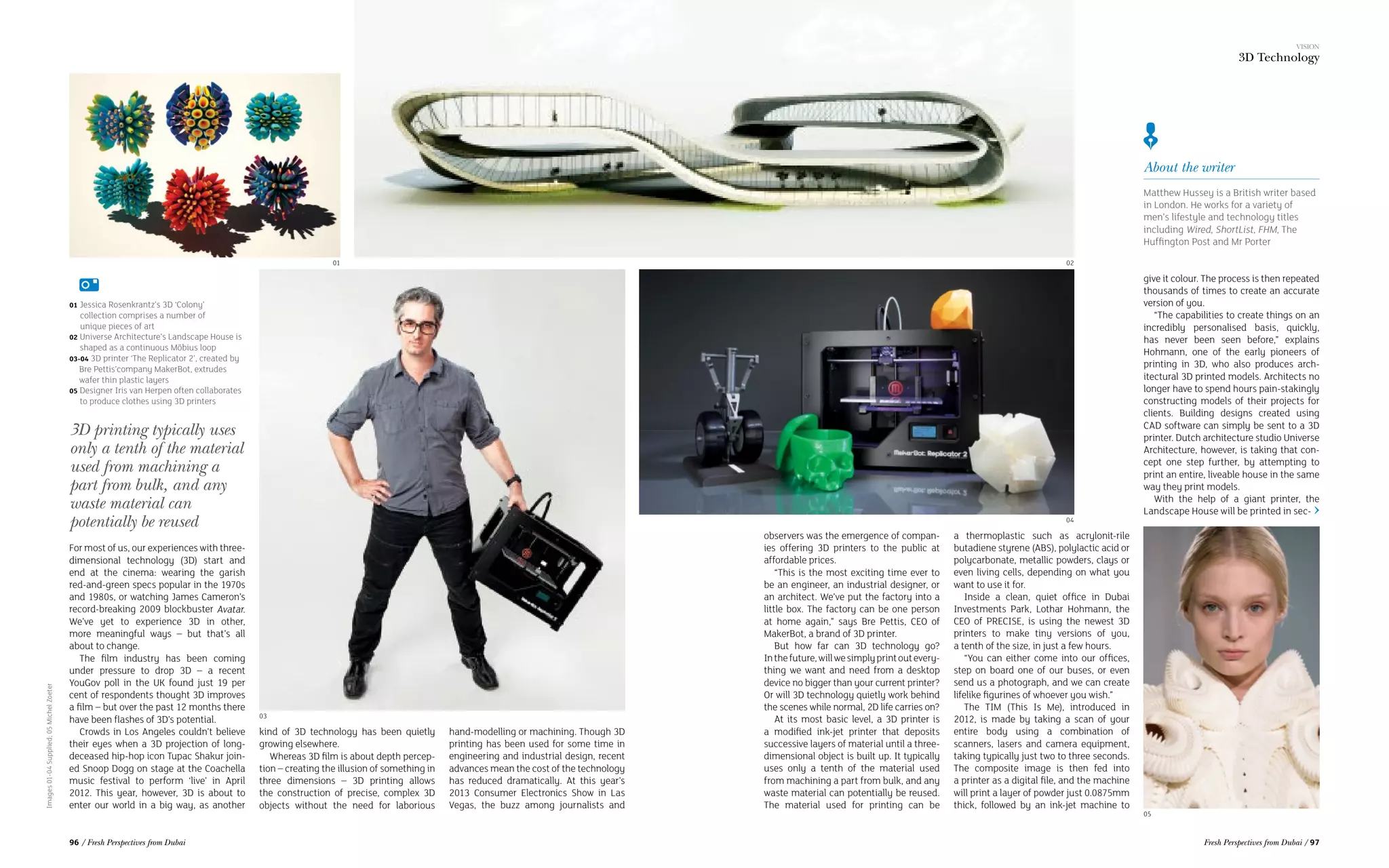 About the writer
Matthew Hussey is a British writer based
in London. He works for a variety of
men’s lifestyle and technology titles
including Wired, ShortList, FHM, The
Huffington Post and Mr Porter
For most of us, our experiences with three-
dimensional technology (3D) start and
end at the cinema: wearing the garish
red-and-green specs popular in the 1970s
and 1980s, or watching James Cameron’s
record-breaking 2009 blockbuster Avatar.
We’ve yet to experience 3D in other,
more meaningful ways – but that’s all
about to change.
The film industry has been coming
under pressure to drop 3D – a recent
YouGov poll in the UK found just 19 per
cent of respondents thought 3D improves
a film – but over the past 12 months there
have been flashes of 3D’s potential.
Crowds in Los Angeles couldn’t believe
their eyes when a 3D projection of long-
deceased hip-hop icon Tupac Shakur join-
ed Snoop Dogg on stage at the Coachella
music festival to perform ‘live’ in April
2012. This year, however, 3D is about to
enter our world in a big way, as another
Images01-04Supplied;05MichelZoeter
kind of 3D technology has been quietly
growing elsewhere.
Whereas 3D film is about depth percep-
tion – creating the illusion of something in
three dimensions – 3D printing allows
the construction of precise, complex 3D
objects without the need for laborious
hand-modelling or machining. Though 3D
printing has been used for some time in
engineering and industrial design, recent
advances mean the cost of the technology
has reduced dramatically. At this year’s
2013 Consumer Electronics Show in Las
Vegas, the buzz among journalists and
observers was the emergence of compan-
ies offering 3D printers to the public at
affordable prices.
“This is the most exciting time ever to
be an engineer, an industrial designer, or
an architect. We’ve put the factory into a
little box. The factory can be one person
at home again,” says Bre Pettis, CEO of
MakerBot, a brand of 3D printer.
But how far can 3D technology go?
Inthefuture,willwesimplyprintoutevery-
thing we want and need from a desktop
device no bigger than your current printer?
Or will 3D technology quietly work behind
the scenes while normal, 2D life carries on?
At its most basic level, a 3D printer is
a modified ink-jet printer that deposits
successive layers of material until a three-
dimensional object is built up. It typically
uses only a tenth of the material used
from machining a part from bulk, and any
waste material can potentially be reused.
The material used for printing can be
a thermoplastic such as acrylonit-rile
butadiene styrene (ABS), polylactic acid or
polycarbonate, metallic powders, clays or
even living cells, depending on what you
want to use it for.
Inside a clean, quiet office in Dubai
Investments Park, Lothar Hohmann, the
CEO of PRECISE, is using the newest 3D
printers to make tiny versions of you,
a tenth of the size, in just a few hours.
“You can either come into our offices,
step on board one of our buses, or even
send us a photograph, and we can create
lifelike figurines of whoever you wish.”
The TIM (This Is Me), introduced in
2012, is made by taking a scan of your
entire body using a combination of
scanners, lasers and camera equipment,
taking typically just two to three seconds.
The composite image is then fed into
a printer as a digital file, and the machine
will print a layer of powder just 0.0875mm
thick, followed by an ink-jet machine to
3D printing typically uses
only a tenth of the material
used from machining a
part from bulk, and any
waste material can
potentially be reused
give it colour. The process is then repeated
thousands of times to create an accurate
version of you.
“The capabilities to create things on an
incredibly personalised basis, quickly,
has never been seen before,” explains
Hohmann, one of the early pioneers of
printing in 3D, who also produces arch-
itectural 3D printed models. Architects no
longer have to spend hours pain-stakingly
constructing models of their projects for
clients. Building designs created using
CAD software can simply be sent to a 3D
printer. Dutch architecture studio Universe
Architecture, however, is taking that con-
cept one step further, by attempting to
print an entire, liveable house in the same
way they print models.
With the help of a giant printer, the
Landscape House will be printed in sec-
01 02
03
05
04
01 Jessica Rosenkrantz’s 3D ‘Colony’
collection comprises a number of 	
	unique pieces of art
02 Universe Architecture’s Landscape House is
shaped as a continuous Möbius loop
03-04 3D printer ‘The Replicator 2’, created by
Bre Pettis’company MakerBot, extrudes
wafer thin plastic layers
05 Designer Iris van Herpen often collaborates
to produce clothes using 3D printers
VISION
3D Technology
96 / Fresh Perspectives from Dubai Fresh Perspectives from Dubai / 97
 
