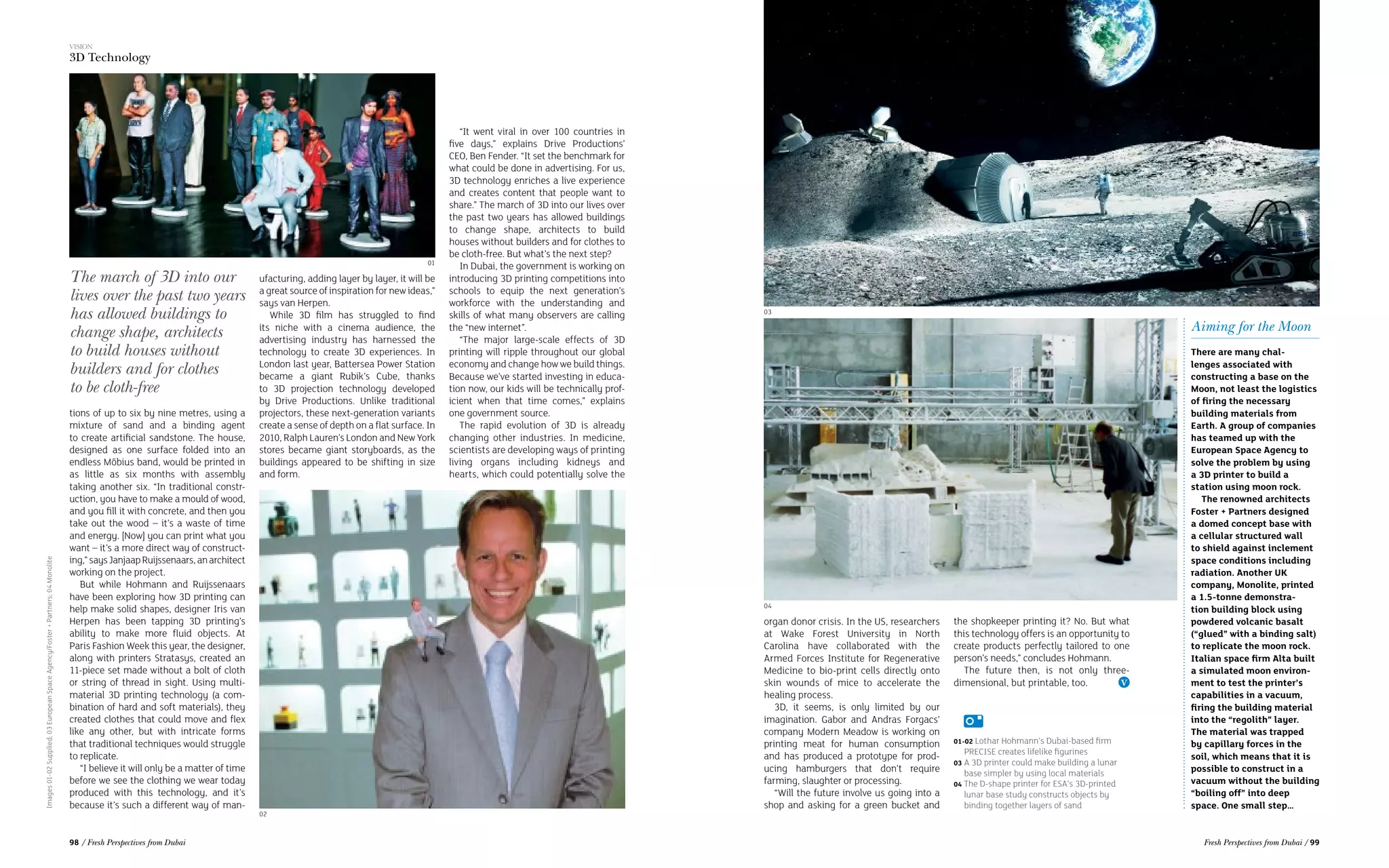 Images01-02Supplied;03EuropeanSpaceAgency/Foster+Partners;04Monolite
“It went viral in over 100 countries in
five days,” explains Drive Productions’
CEO, Ben Fender. “It set the benchmark for
what could be done in advertising. For us,
3D technology enriches a live experience
and creates content that people want to
share.” The march of 3D into our lives over
the past two years has allowed buildings
to change shape, architects to build
houses without builders and for clothes to
be cloth-free. But what’s the next step?
In Dubai, the government is working on
introducing 3D printing competitions into
schools to equip the next generation’s
workforce with the understanding and
skills of what many observers are calling
the “new internet”.
“The major large-scale effects of 3D
printing will ripple throughout our global
economy and change how we build things.
Because we’ve started investing in educa-
tion now, our kids will be technically prof-
icient when that time comes,” explains
one government source. 
The rapid evolution of 3D is already
changing other industries. In medicine,
scientists are developing ways of printing
living organs including kidneys and
hearts, which could potentially solve the
tions of up to six by nine metres, using a
mixture of sand and a binding agent
to create artificial sandstone. The house,
designed as one surface folded into an
endless Möbius band, would be printed in
as little as six months with assembly
taking another six. “In traditional constr-
uction, you have to make a mould of wood,
and you fill it with concrete, and then you
take out the wood – it’s a waste of time
and energy. [Now] you can print what you
want – it’s a more direct way of construct-
ing,”saysJanjaapRuijssenaars,anarchitect
working on the project.
But while Hohmann and Ruijssenaars
have been exploring how 3D printing can
help make solid shapes, designer Iris van
Herpen has been tapping 3D printing’s
ability to make more fluid objects. At
Paris Fashion Week this year, the designer,
along with printers Stratasys, created an
11-piece set made without a bolt of cloth
or string of thread in sight. Using multi-
material 3D printing technology (a com-
bination of hard and soft materials), they
created clothes that could move and flex
like any other, but with intricate forms
that traditional techniques would struggle
to replicate.
“I believe it will only be a matter of time
before we see the clothing we wear today
produced with this technology, and it’s
because it’s such a different way of man-
Aiming for the Moon
There are many chal-
lenges associated with
constructing a base on the
Moon, not least the logistics
of firing the necessary
building materials from
Earth. A group of companies
has teamed up with the
European Space Agency to
solve the problem by using
a 3D printer to build a
station using moon rock.
The renowned architects
Foster + Partners designed
a domed concept base with
a cellular structured wall
to shield against inclement
space conditions including
radiation. Another UK
company, Monolite, printed
a 1.5-tonne demonstra-
tion building block using
powdered volcanic basalt
(“glued” with a binding salt)
to replicate the moon rock.
Italian space firm Alta built
a simulated moon environ-
ment to test the printer’s
capabilities in a vacuum,
firing the building material
into the “regolith” layer.
The material was trapped
by capillary forces in the
soil, which means that it is
possible to construct in a
vacuum without the building
“boiling off” into deep
space. One small step…
The march of 3D into our
lives over the past two years
has allowed buildings to
change shape, architects
to build houses without
builders and for clothes
to be cloth-free
organ donor crisis. In the US, researchers
at Wake Forest University in North
Carolina have collaborated with the
Armed Forces Institute for Regenerative
Medicine to bio-print cells directly onto
skin wounds of mice to accelerate the
healing process.
3D, it seems, is only limited by our
imagination. Gabor and Andras Forgacs’
company Modern Meadow is working on
printing meat for human consumption
and has produced a prototype for prod-
ucing hamburgers that don’t require
farming, slaughter or processing.
“Will the future involve us going into a
shop and asking for a green bucket and
ufacturing, adding layer by layer, it will be
a great source of inspiration for new ideas,”
says van Herpen.
While 3D film has struggled to find
its niche with a cinema audience, the
advertising industry has harnessed the
technology to create 3D experiences. In
London last year, Battersea Power Station
became a giant Rubik’s Cube, thanks
to 3D projection technology developed
by Drive Productions. Unlike traditional
projectors, these next-generation variants
create a sense of depth on a flat surface. In
2010, Ralph Lauren’s London and New York
stores became giant storyboards, as the
buildings appeared to be shifting in size
and form.
the shopkeeper printing it? No. But what
this technology offers is an opportunity to
create products perfectly tailored to one
person’s needs,” concludes Hohmann.
The future then, is not only three-
dimensional, but printable, too.
01
02
04
01-02 Lothar Hohmann’s Dubai-based firm
PRECISE creates lifelike figurines
03 A 3D printer could make building a lunar
base simpler by using local materials
04 The D-shape printer for ESA’s 3D-printed
lunar base study constructs objects by
binding together layers of sand
03
VISION
3D Technology
98 / Fresh Perspectives from Dubai Fresh Perspectives from Dubai / 99
 