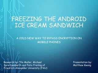 FREEZING THE ANDROID
ICE CREAM SANDWICH
A COLD NEW WAY TO BYPASS ENCRYPTION ON
MOBILE PHONES
Research by: Tilo Muller, Michael
Spreitzenbarth and Felix Freiling of
Friedrich-Alexander University (FAU)
Presentation by:
Matthew Kwong
 