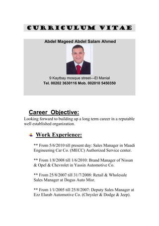 CCUURRRRIICCUULLUUMM VVIITTAAEE
Abdel Mageed Abdel Salam Ahmed
9 Kaytbay mosque street—El Manial
Tel. 00202 3630116 Mob. 002010 5450350
Career Objective:
Looking forward to building up a long term career in a reputable
well established organization.
Work Experience:
** From 5/6/2010 till present day: Sales Manager in Maadi
Engineering Car Co. (MECC) Authorized Service center.
** From 1/8/2008 till 1/6/2010: Brand Manager of Nissan
& Opel & Chevrolet in Yassin Automotive Co.
** From 25/8/2007 till 31/7/2008: Retail & Wholesale
Sales Manager at Dogus Auto Misr.
** From 1/1/2005 till 25/8/2007: Deputy Sales Manager at
Ezz Elarab Automotive Co. (Chrysler & Dodge & Jeep).
 