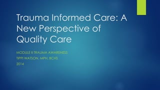 Trauma Informed Care: A
New Perspective of
Quality Care
MODULE II TRAUMA AWARENESS
TIPPI WATSON, MPH, BCHS
2014
 