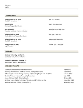 Betty Hart
Page 2
CAREER SYNOPSIS
Department of the Air Force May 2013 - Present
Work-Life Consultant
Solano County March 2013- May 2013
Wellness Program Coordinator
GBX Consultants November 2012 – May 2013
Transition Assistance Program Instructor
Department of the Army April 2011 – May 2012
Health &Wellness Program Coordinator
Department of the Air Force August 2008 – April 2011
Work-Life Consultant
Department of the Navy October 2007 – May 2008
Legal Assistant
EDUCATION
National University, LaJolla, CA
Masters of Arts, Human Behavior
University of Phoenix, Phoenix, AZ
Bachelors of Science, Management
SPECIALIZED TRAINING
Leading a Generationally Diverse Workforce March 2015
Avoiding Discrimination and Bias: Training and Tips for Leaders March 2015
A Roadmap to Success: Hiring, Retaining and Including People with Disabilities January 2015
Certified Trainer, 4 Lenses Personality Assessment May 2014
Seven Habits of Highly Effective People October 2014
US Department of Labor’s Veterans’ Employment & Training Service November 2012
National Veterans' Training Institute (NVTI) November 2008
 