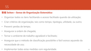 5S
整頓 Seiton – Senso de Organização Sistemática
• Organizar todos os itens facilitando o acesso facilitado quando da utilização;
• Criar critérios de organização, tais como tempo, tipologia, utilidade, ou outro;
• Prevenir perdas de tempo;
• Assegurar a ordem de chegada;
• Tornar o ambiente de trabalho agradável e facilitado;
• Assegurar que o método de classificação possibilite o fácil acesso aquando da
necessidade de uso;
• Implementar todas estas medidas com regularidade. 10
 