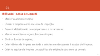 5S
清掃 Seiso – Senso de Limpeza
• Manter o ambiente limpo;
• Utilizar a limpeza como método de inspeção;
• Prevenir deterioração de equipamento e ferramentas;
• Manter o ambiente seguro, limpo e simples;
• Eliminar fontes de sujeira;
• Criar hábitos de limpeza em toda a estrutura e não apenas à equipe de limpeza;
• Criar na equipe de limpeza uma política de exigência para com os demais.
11
 