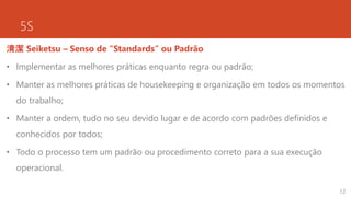 5S
清潔 Seiketsu – Senso de “Standards” ou Padrão
• Implementar as melhores práticas enquanto regra ou padrão;
• Manter as melhores práticas de housekeeping e organização em todos os momentos
do trabalho;
• Manter a ordem, tudo no seu devido lugar e de acordo com padrões definidos e
conhecidos por todos;
• Todo o processo tem um padrão ou procedimento correto para a sua execução
operacional.
12
 