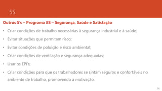 5S
Outros S’s – Programa 8S – Segurança, Saúde e Satisfação
• Criar condições de trabalho necessárias à segurança industrial e à saúde;
• Evitar situações que permitam risco;
• Evitar condições de poluição e risco ambiental;
• Criar condições de ventilação e segurança adequadas;
• Usar os EPI’s;
• Criar condições para que os trabalhadores se sintam seguros e confortáveis no
ambiente de trabalho, promovendo a motivação.
14
 