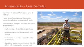 Apresentação – César Serradas
Engenheiro Mecânico. Mestrado no ramo de
produção.
3 anos como Engenheiro de Manutenção
numa mineradora de ouro de grande porte.
Auditor interno líder para processos industriais,
responsável por:
• Implementação de padrões corporativos;
• desenvolvimento de padrões internos do
sistema;
• treinamento de padrões e procedimentos
operacionais;
• Guardião e auditor de riscos críticos (NR-13,
NR-34, NR-35, operações com cianeto). 2
 