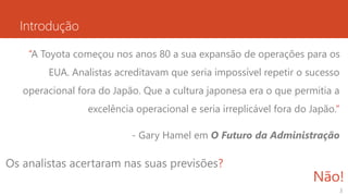 Introdução
“A Toyota começou nos anos 80 a sua expansão de operações para os
EUA. Analistas acreditavam que seria impossível repetir o sucesso
operacional fora do Japão. Que a cultura japonesa era o que permitia a
excelência operacional e seria irreplicável fora do Japão.”
- Gary Hamel em O Futuro da Administração
3
Os analistas acertaram nas suas previsões?
Não!
 
