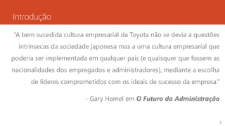 Introdução
“A bem sucedida cultura empresarial da Toyota não se devia a questões
intrínsecas da sociedade japonesa mas a uma cultura empresarial que
poderia ser implementada em qualquer país (e quaisquer que fossem as
nacionalidades dos empregados e administradores), mediante a escolha
de líderes comprometidos com os ideais de sucesso da empresa.”
- Gary Hamel em O Futuro da Administração
4
 