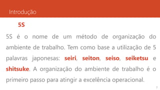 Introdução
5S
5S é o nome de um método de organização do
ambiente de trabalho. Tem como base a utilização de 5
palavras japonesas: seiri, seiton, seiso, seiketsu e
shitsuke. A organização do ambiente de trabalho é o
primeiro passo para atingir a excelência operacional.
7
 