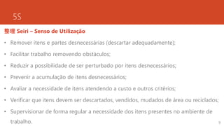 5S
整理 Seiri – Senso de Utilização
• Remover itens e partes desnecessárias (descartar adequadamente);
• Facilitar trabalho removendo obstáculos;
• Reduzir a possibilidade de ser perturbado por itens desnecessários;
• Prevenir a acumulação de itens desnecessários;
• Avaliar a necessidade de itens atendendo a custo e outros critérios;
• Verificar que itens devem ser descartados, vendidos, mudados de área ou reciclados;
• Supervisionar de forma regular a necessidade dos itens presentes no ambiente de
trabalho. 9
 