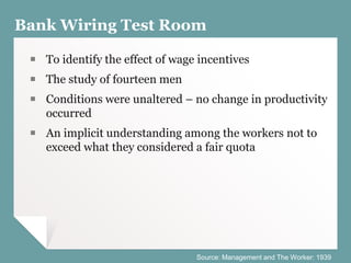 Bank Wiring Test Room
￭ To identify the effect of wage incentives
￭ The study of fourteen men
￭ Conditions were unaltered – no change in productivity
occurred
￭ An implicit understanding among the workers not to
exceed what they considered a fair quota
Source: Management and The Worker: 1939
 