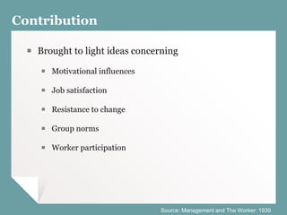 Contribution
￭ Brought to light ideas concerning
￭ Motivational influences
￭ Job satisfaction
￭ Resistance to change
￭ Group norms
￭ Worker participation
Source: Management and The Worker: 1939
 