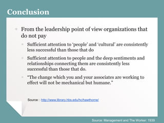 ￭ From the leadership point of view organizations that
do not pay
￭ Sufficient attention to ‘people’ and ‘cultural’ are consistently
less successful than those that do
￭ Sufficient attention to people and the deep sentiments and
relationships connecting them are consistently less
successful than those that do.
￭ “The change which you and your associates are working to
effect will not be mechanical but humane.”
Conclusion
Source: : http://www.library.hbs.edu/hc/hawthorne/
Source: Management and The Worker: 1939
 