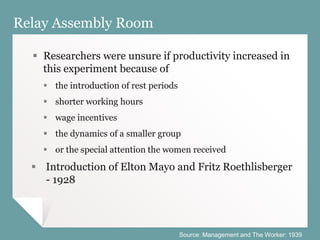 Relay Assembly Room
 Researchers were unsure if productivity increased in
this experiment because of
 the introduction of rest periods
 shorter working hours
 wage incentives
 the dynamics of a smaller group
 or the special attention the women received
 Introduction of Elton Mayo and Fritz Roethlisberger
- 1928
Source: Management and The Worker: 1939
 