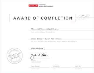 A W A R D O F C O M P L E T I O N
AS PART OF ORACLE’S WORKFORCE DEVELOPMENT PROGRAM AT
HAS SUCCESSFULLY COMPLETED
Mohammed Mohammed Zaki Ibrahim
Oracle Solaris 11 System Administration
egabi Solutions
Manar Abdullah 2014-06-08 50201165
 