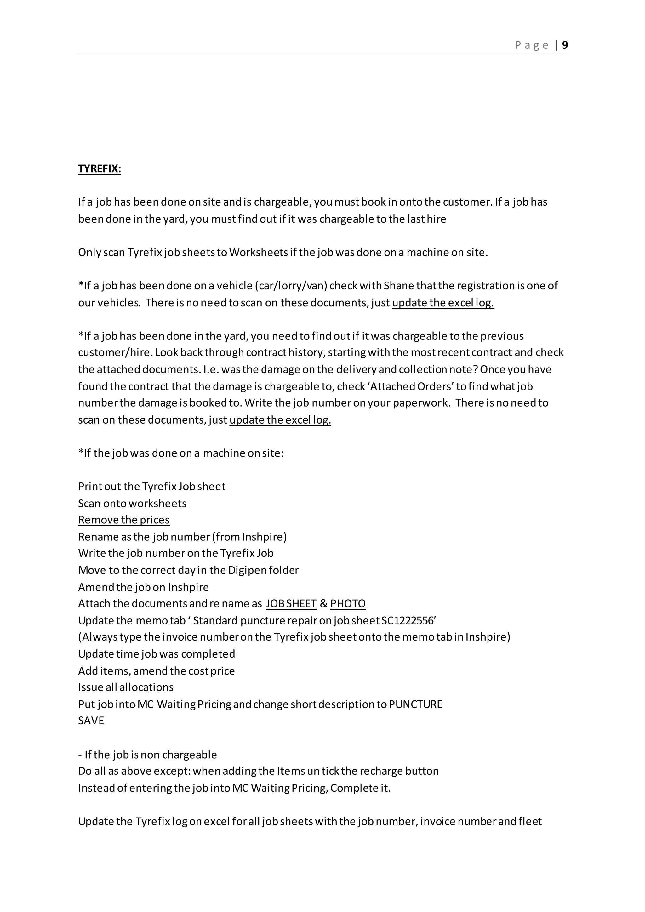 P a g e | 9
TYREFIX:
If a jobhas beendone onsite andis chargeable,youmustbookinontothe customer.If a jobhas
beendone inthe yard,you mustfindout if it was chargeable tothe lasthire
Only scan Tyrefix jobsheetstoWorksheetsif the jobwasdone ona machine on site.
*If a jobhas beendone ona vehicle (car/lorry/van) checkwithShane thatthe registrationisone of
our vehicles. There isnoneedtoscan on these documents,just update the excel log.
*If a jobhas beendone inthe yard,you needtofindoutif itwas chargeable tothe previous
customer/hire.Lookbackthroughcontracthistory,startingwiththe mostrecentcontract and check
the attached documents.I.e.wasthe damage onthe deliveryandcollectionnote?Once youhave
foundthe contract that the damage is chargeable to,check‘AttachedOrders’tofindwhatjob
numberthe damage isbookedto.Write the job numberonyour paperwork. There isnoneedto
scan on these documents,just update the excel log.
*If the jobwas done ona machine onsite:
Printout the Tyrefix Jobsheet
Scan ontoworksheets
Remove the prices
Rename asthe jobnumber(fromInshpire)
Write the job numberonthe Tyrefix Job
Move to the correct dayin the Digipenfolder
Amendthe jobon Inshpire
Attach the documentsandre name as JOBSHEET & PHOTO
Update the memotab‘ Standard puncture repaironjobsheetSC1222556’
(Alwaystype the invoice numberonthe Tyrefix jobsheetontothe memotabinInshpire)
Update time jobwas completed
Additems,amendthe costprice
Issue all allocations
Put jobintoMC WaitingPricingandchange shortdescriptiontoPUNCTURE
SAVE
- If the jobisnon chargeable
Do all as above except:whenaddingthe Itemsuntickthe recharge button
Insteadof enteringthe jobintoMC WaitingPricing,Complete it.
Update the Tyrefix logonexcel forall jobsheetswiththe jobnumber,invoice numberandfleet
 