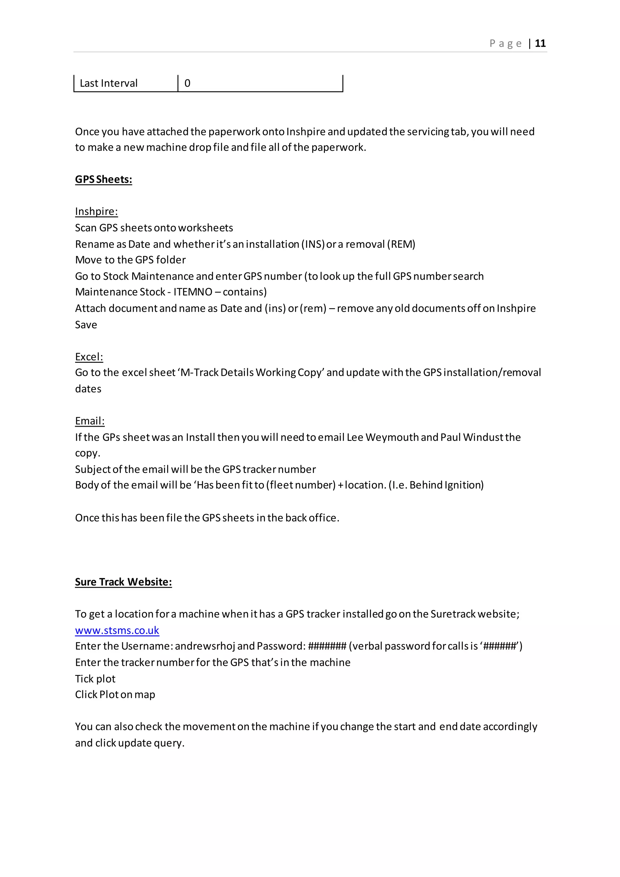 P a g e | 11
Last Interval 0
Once you have attachedthe paperworkontoInshpire andupdatedthe servicingtab,youwill need
to make a newmachine dropfile andfile all of the paperwork.
GPSSheets:
Inshpire:
Scan GPS sheetsontoworksheets
Rename asDate and whetherit’saninstallation(INS)ora removal (REM)
Move to the GPS folder
Go to Stock Maintenance andenterGPSnumber (tolookup the full GPSnumbersearch
Maintenance Stock - ITEMNO – contains)
Attach documentandname as Date and (ins) or(rem) – remove anyolddocumentsoff onInshpire
Save
Excel:
Go to the excel sheet‘M-TrackDetailsWorkingCopy’andupdate withthe GPSinstallation/removal
dates
Email:
If the GPs sheetwasan Install thenyouwill needtoemail Lee WeymouthandPaul Windustthe
copy.
Subjectof the email will be the GPStrackernumber
Bodyof the email will be ‘Hasbeenfitto(fleetnumber) +location.(I.e.BehindIgnition)
Once thishas beenfile the GPSsheets inthe backoffice.
Sure Track Website:
To get a locationfora machine whenithas a GPS tracker installedgoonthe Suretrackwebsite;
www.stsms.co.uk
Enter the Username:andrewsrhoj andPassword: ####### (verbal passwordforcallsis‘######’)
Enter the trackernumberfor the GPS that’sinthe machine
Tick plot
ClickPlotonmap
You can alsocheck the movementonthe machine if youchange the start and enddate accordingly
and clickupdate query.
 