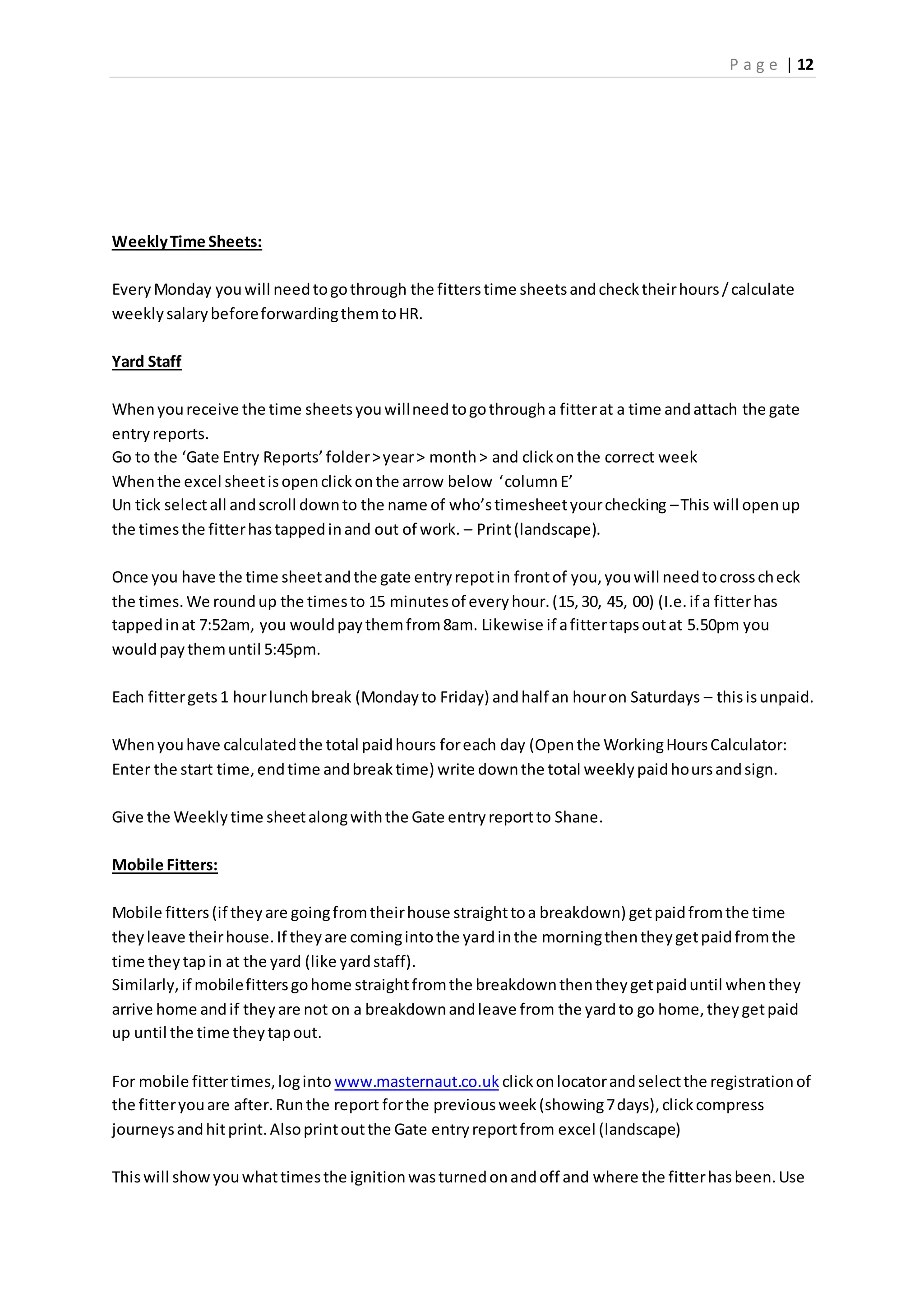 P a g e | 12
WeeklyTime Sheets:
EveryMonday youwill needtogothrough the fitterstime sheetsandchecktheirhours/calculate
weeklysalarybeforeforwardingthemtoHR.
Yard Staff
Whenyoureceive the time sheetsyouwillneedtogothrougha fitterat a time andattach the gate
entryreports.
Go to the ‘Gate Entry Reports’folder>year> month> and clickonthe correct week
Whenthe excel sheetisopenclickonthe arrow below ‘columnE’
Un tick selectall andscroll downto the name of who’stimesheetyourchecking –This will openup
the timesthe fitterhastappedinand out of work. – Print(landscape).
Once you have the time sheetandthe gate entryrepotin frontof you,youwill needtocrosscheck
the times.We roundup the timesto 15 minutesof everyhour.(15,30, 45, 00) (I.e.if a fitterhas
tappedinat 7:52am, you wouldpaythemfrom8am. Likewise if afittertapsoutat 5.50pm you
wouldpaythemuntil 5:45pm.
Each fittergets1 hourlunchbreak (Mondayto Friday) andhalf an houron Saturdays – thisisunpaid.
Whenyouhave calculatedthe total paidhours foreach day (Openthe WorkingHoursCalculator:
Enter the start time,endtime andbreaktime) write downthe total weeklypaidhoursandsign.
Give the Weeklytime sheetalongwiththe Gate entryreportto Shane.
Mobile Fitters:
Mobile fitters(if theyare goingfromtheirhouse straighttoa breakdown) getpaidfromthe time
theyleave theirhouse.If theyare comingintothe yardinthe morningthentheygetpaidfromthe
time theytapin at the yard (like yardstaff).
Similarly,if mobilefittersgohome straightfromthe breakdownthentheygetpaiduntil whenthey
arrive home andif theyare not on a breakdownandleave from the yardto go home,theygetpaid
up until the time theytapout.
For mobile fittertimes,loginto www.masternaut.co.uk clickonlocatorandselectthe registrationof
the fitteryouare after.Runthe report forthe previousweek(showing7days),clickcompress
journeysandhitprint.Alsoprintoutthe Gate entryreportfrom excel (landscape)
Thiswill showyouwhattimesthe ignitionwasturnedonandoff and where the fitterhasbeen.Use
 