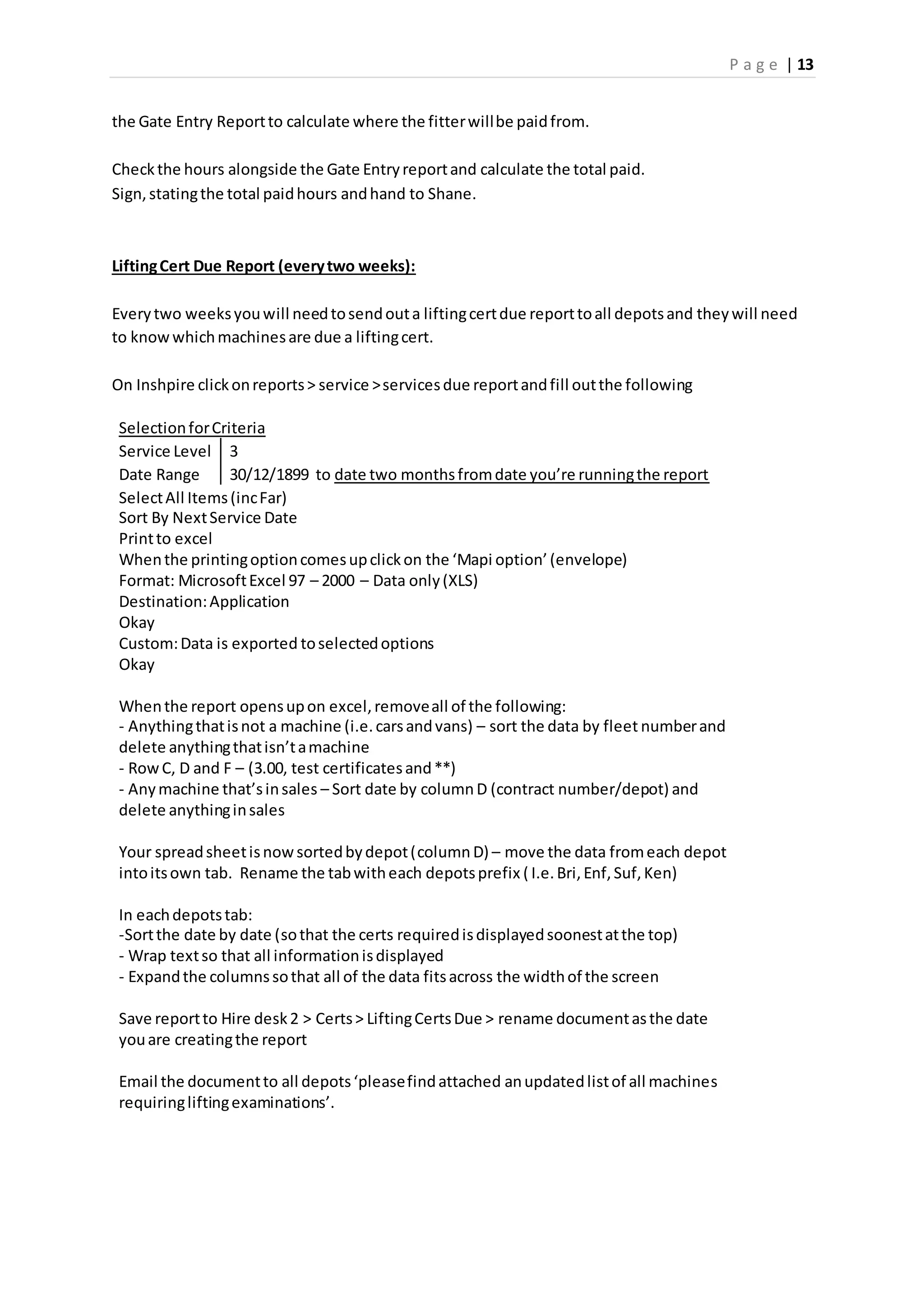 P a g e | 13
the Gate Entry Reportto calculate where the fitterwillbe paidfrom.
Checkthe hours alongside the Gate Entryreportand calculate the total paid.
Sign,statingthe total paidhours andhand to Shane.
LiftingCert Due Report (everytwo weeks):
Everytwo weeksyouwill needtosendouta liftingcertdue reporttoall depotsand theywill need
to knowwhichmachinesare due a liftingcert.
On Inshpire clickonreports> service >servicesdue reportandfill outthe following
SelectionforCriteria
Service Level 3
Date Range 30/12/1899 to date two monthsfromdate you’re runningthe report
SelectAll Items(incFar)
Sort By NextService Date
Printto excel
Whenthe printingoptioncomesupclickon the ‘Mapi option’(envelope)
Format: MicrosoftExcel 97 – 2000 – Data only(XLS)
Destination:Application
Okay
Custom:Data is exported toselectedoptions
Okay
Whenthe report opensupon excel,removeall of the following:
- Anythingthatisnot a machine (i.e.carsandvans) – sort the data by fleet numberand
delete anythingthatisn’tamachine
- RowC, D and F – (3.00, test certificatesand**)
- Anymachine that’sinsales – Sort date by column D (contract number/depot) and
delete anythinginsales
Your spreadsheetisnowsortedbydepot(column D) – move the data fromeach depot
intoitsown tab. Rename the tabwitheach depotsprefix ( I.e.Bri,Enf,Suf,Ken)
In eachdepotstab:
-Sortthe date by date (sothat the certs requiredisdisplayedsoonestatthe top)
- Wrap textso that all informationisdisplayed
- Expandthe columnssothat all of the data fitsacross the widthof the screen
Save reportto Hire desk2 > Certs> LiftingCertsDue > rename documentasthe date
youare creatingthe report
Email the documentto all depots‘pleasefindattached anupdatedlistof all machines
requiringliftingexaminations’.
 