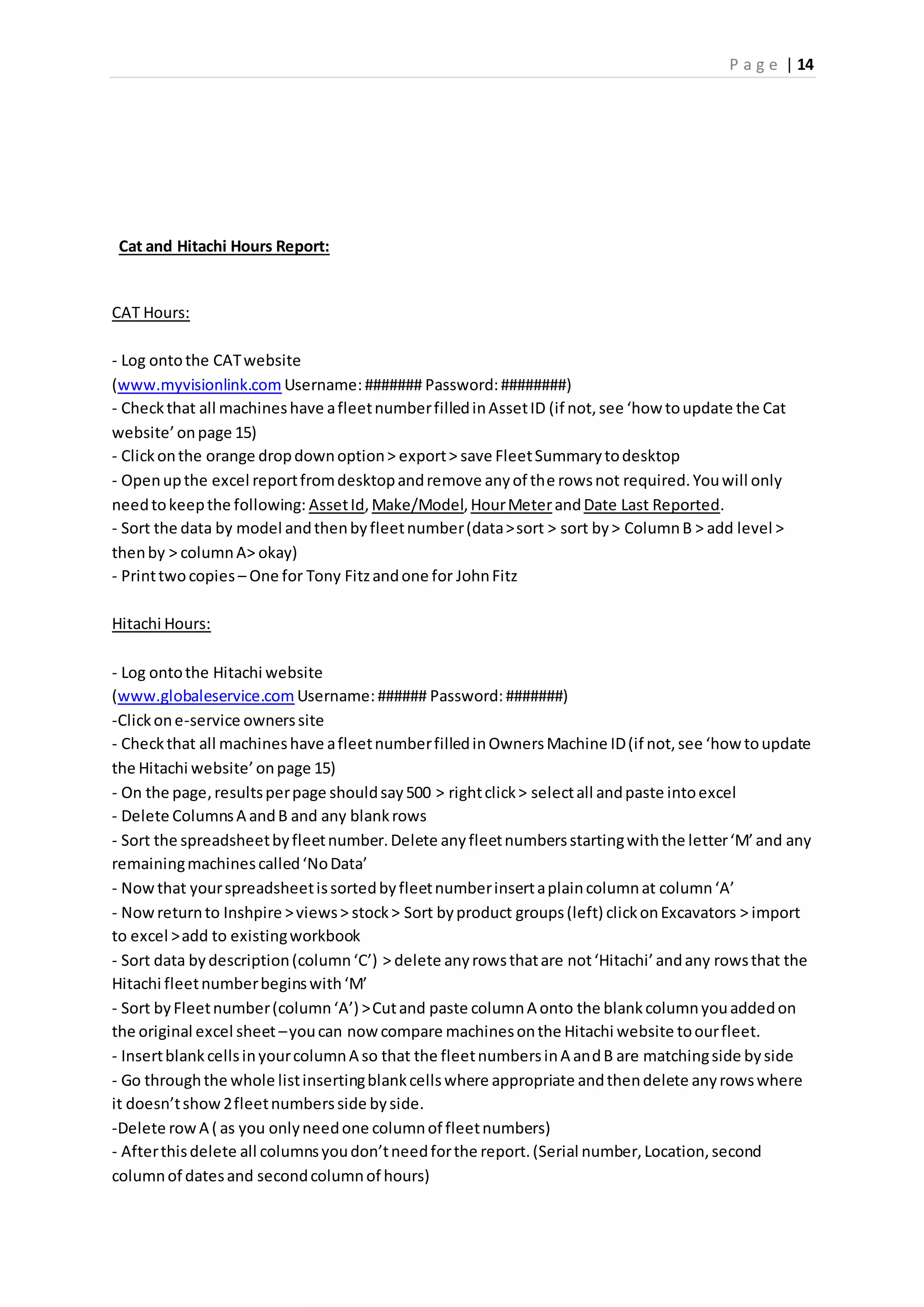 P a g e | 14
Cat and Hitachi Hours Report:
CAT Hours:
- Log ontothe CATwebsite
(www.myvisionlink.com Username:####### Password:########)
- Checkthat all machineshave afleetnumberfilledinAssetID (if not, see ‘how toupdate the Cat
website’onpage 15)
- Clickonthe orange dropdownoption> export> save FleetSummarytodesktop
- Openupthe excel reportfromdesktopandremove anyof the rowsnot required.Youwill only
needtokeepthe following: AssetId,Make/Model,HourMeterandDate Last Reported.
- Sort the data by model andthenbyfleetnumber(data>sort > sort by> ColumnB > add level >
thenby > columnA> okay)
- Printtwocopies – One for Tony Fitzandone for JohnFitz
Hitachi Hours:
- Log ontothe Hitachi website
(www.globaleservice.com Username:###### Password:#######)
-Clickone-service ownerssite
- Checkthat all machineshave afleetnumberfilledinOwnersMachine ID(if not,see ‘how toupdate
the Hitachi website’onpage 15)
- On the page,resultsperpage shouldsay500 > rightclick> selectall andpaste intoexcel
- Delete ColumnsA andB and any blankrows
- Sort the spreadsheetbyfleetnumber.Delete anyfleetnumbersstartingwiththe letter‘M’and any
remainingmachinescalled‘NoData’
- Nowthat yourspreadsheetissortedbyfleetnumberinsertaplaincolumnat column‘A’
- Nowreturnto Inshpire >views> stock> Sort byproduct groups(left) clickonExcavators > import
to excel >add to existingworkbook
- Sort data bydescription(column‘C’) > delete anyrowsthatare not‘Hitachi’andany rowsthat the
Hitachi fleetnumberbeginswith‘M’
- Sort byFleetnumber(column‘A’) >Cutand paste columnA onto the blankcolumnyouaddedon
the original excel sheet –youcan nowcompare machinesonthe Hitachi website toourfleet.
- InsertblankcellsinyourcolumnA so that the fleetnumbersinA andB are matchingside byside
- Go throughthe whole listinsertingblankcellswhere appropriate andthendelete anyrowswhere
it doesn’tshow2fleetnumbersside byside.
-Delete rowA ( as you onlyneedone columnof fleetnumbers)
- Afterthisdelete all columnsyoudon’tneedforthe report.(Serial number,Location,second
columnof datesand secondcolumnof hours)
 
