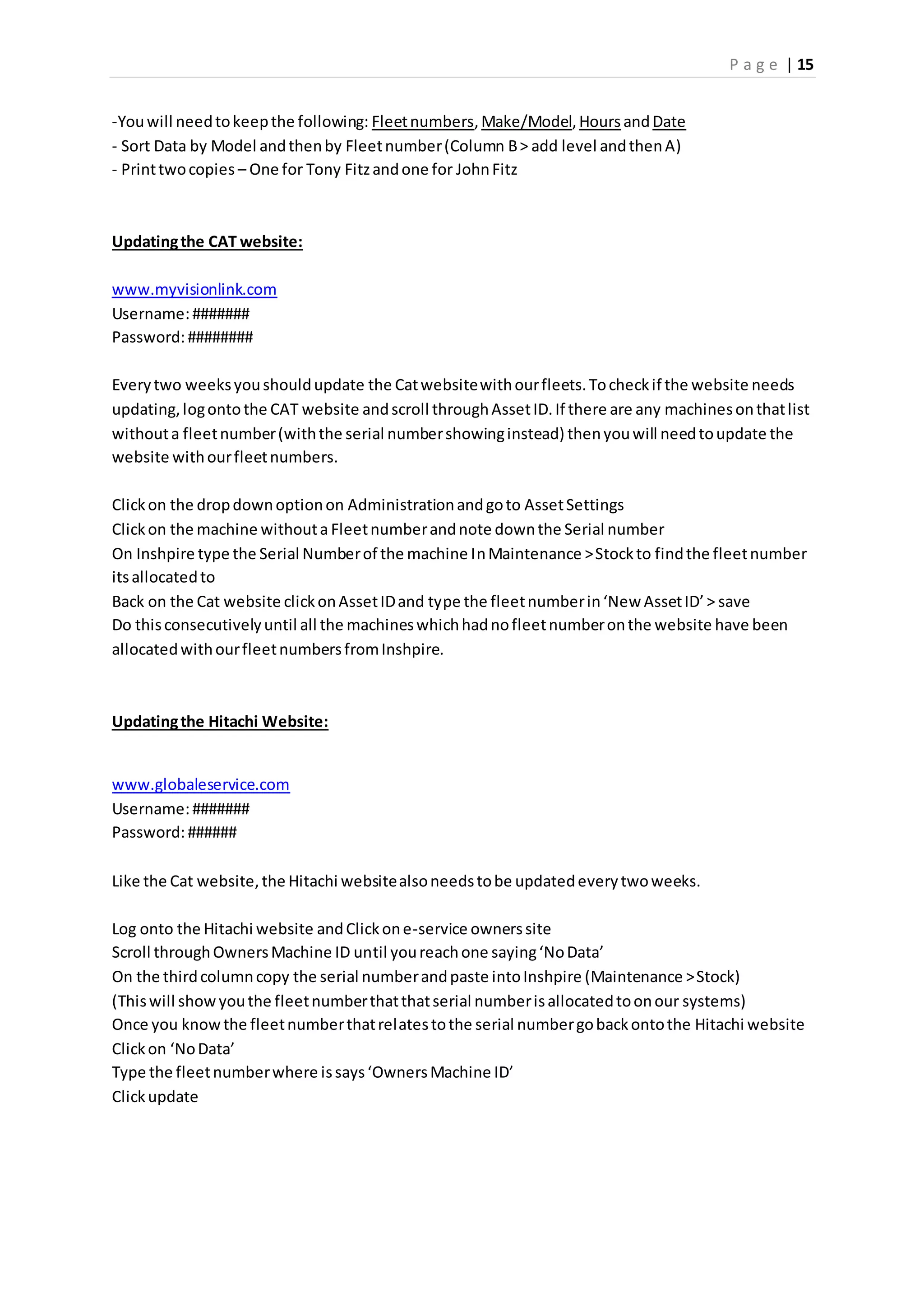 P a g e | 15
-Youwill needtokeepthe following: Fleetnumbers,Make/Model,HoursandDate
- Sort Data by Model andthenby Fleetnumber(Column B> add level andthenA)
- Printtwocopies – One for Tony Fitzandone for JohnFitz
Updatingthe CAT website:
www.myvisionlink.com
Username:#######
Password:########
Everytwo weeksyoushouldupdate the Catwebsitewithourfleets.Tocheckif the website needs
updating,logontothe CAT website andscroll throughAssetID.If there are any machinesonthatlist
withouta fleetnumber(withthe serial numbershowinginstead) thenyouwill needtoupdate the
website withourfleetnumbers.
Clickon the dropdownoptionon Administrationandgoto AssetSettings
Clickon the machine withouta Fleetnumberandnote downthe Serial number
On Inshpire type the Serial Numberof the machine InMaintenance >Stockto findthe fleetnumber
itsallocatedto
Back on the Cat website clickonAssetIDand type the fleetnumberin‘New AssetID’> save
Do thisconsecutivelyuntil all the machineswhichhadnofleetnumberonthe website have been
allocatedwithourfleetnumbersfromInshpire.
Updatingthe Hitachi Website:
www.globaleservice.com
Username:#######
Password:######
Like the Cat website,the Hitachi websitealsoneedstobe updatedeverytwoweeks.
Log onto the Hitachi website andClickone-service ownerssite
Scroll throughOwnersMachine ID until youreachone saying‘NoData’
On the thirdcolumncopy the serial numberandpaste intoInshpire (Maintenance >Stock)
(Thiswill showyouthe fleetnumberthatthatserial numberisallocatedtoonour systems)
Once you knowthe fleetnumberthatrelatestothe serial numbergobackontothe Hitachi website
Clickon ‘NoData’
Type the fleetnumberwhere issays‘OwnersMachine ID’
Clickupdate
 