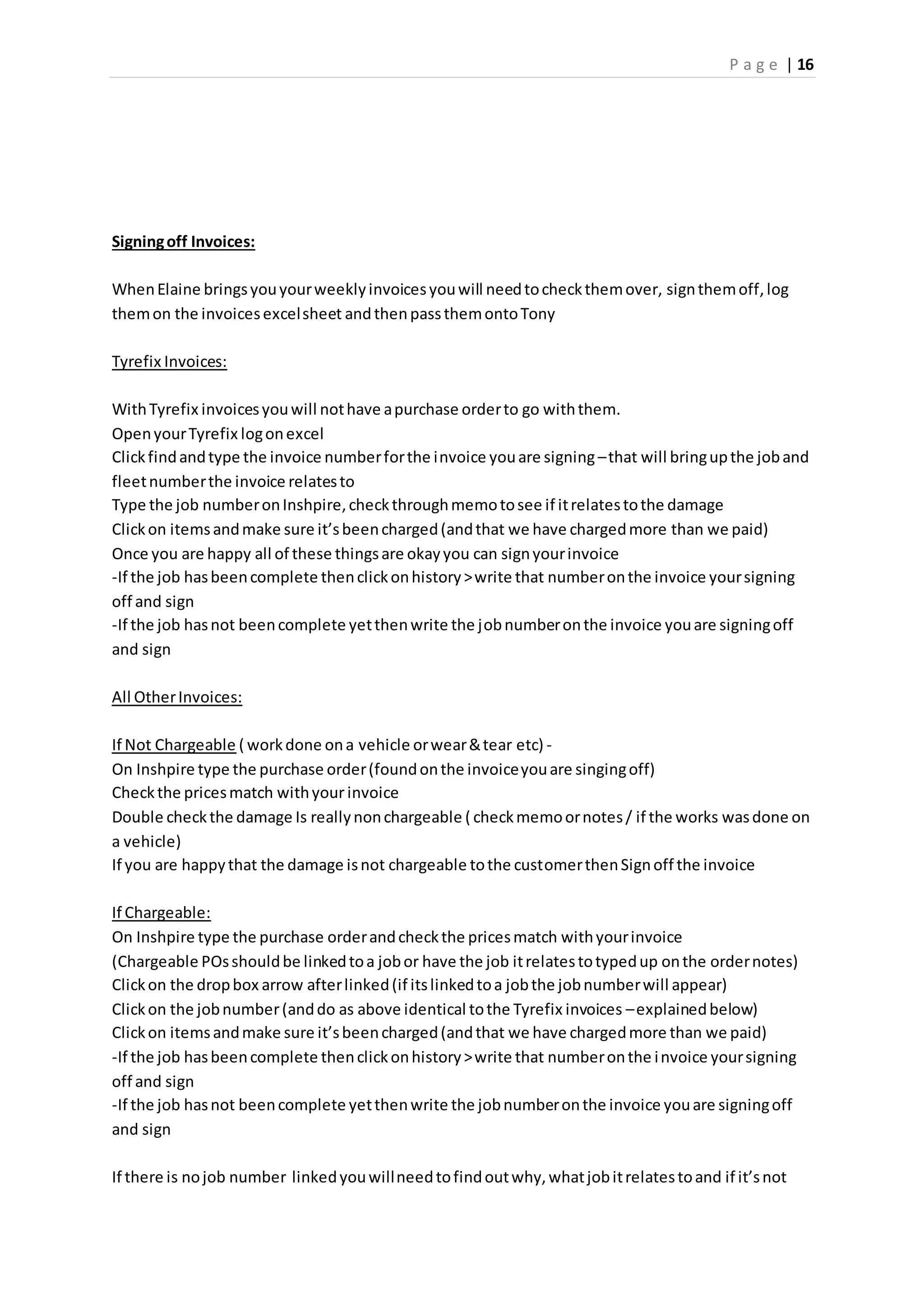 P a g e | 16
Signingoff Invoices:
WhenElaine bringsyouyourweeklyinvoicesyouwill needtocheckthemover, signthemoff,log
themon the invoicesexcelsheet andthenpassthemontoTony
Tyrefix Invoices:
WithTyrefix invoicesyouwill nothave apurchase orderto go withthem.
OpenyourTyrefix logonexcel
Clickfindandtype the invoice numberforthe invoice youare signing –that will bringupthe joband
fleetnumberthe invoice relatesto
Type the job numberonInshpire,checkthroughmemotosee if itrelatestothe damage
Clickon itemsandmake sure it’sbeencharged(andthat we have chargedmore than we paid)
Once you are happy all of these thingsare okayyou can signyourinvoice
-If the job hasbeencomplete thenclickonhistory>write that numberonthe invoice yoursigning
off and sign
-If the job hasnot beencomplete yetthenwrite the jobnumberonthe invoice youare signingoff
and sign
All OtherInvoices:
If Not Chargeable ( workdone ona vehicle orwear&tear etc) -
On Inshpire type the purchase order(foundonthe invoiceyouare singingoff)
Checkthe pricesmatch withyour invoice
Double checkthe damage Is reallynonchargeable ( checkmemoornotes/ if the works wasdone on
a vehicle)
If you are happythat the damage isnot chargeable tothe customerthenSignoff the invoice
If Chargeable:
On Inshpire type the purchase orderandcheckthe pricesmatch withyourinvoice
(Chargeable POsshouldbe linkedtoa jobor have the job itrelatestotypedup onthe ordernotes)
Clickon the dropbox arrow afterlinked(if itslinkedtoa jobthe jobnumberwill appear)
Clickon the jobnumber(anddo as above identical tothe Tyrefix invoices –explainedbelow)
Clickon itemsandmake sure it’sbeencharged(andthat we have chargedmore than we paid)
-If the job hasbeencomplete thenclickonhistory>write that numberonthe invoice yoursigning
off and sign
-If the job hasnot beencomplete yetthenwrite the jobnumberonthe invoice youare signingoff
and sign
If there is nojob number linkedyouwillneedtofindoutwhy,whatjobitrelatestoand if it’snot
 