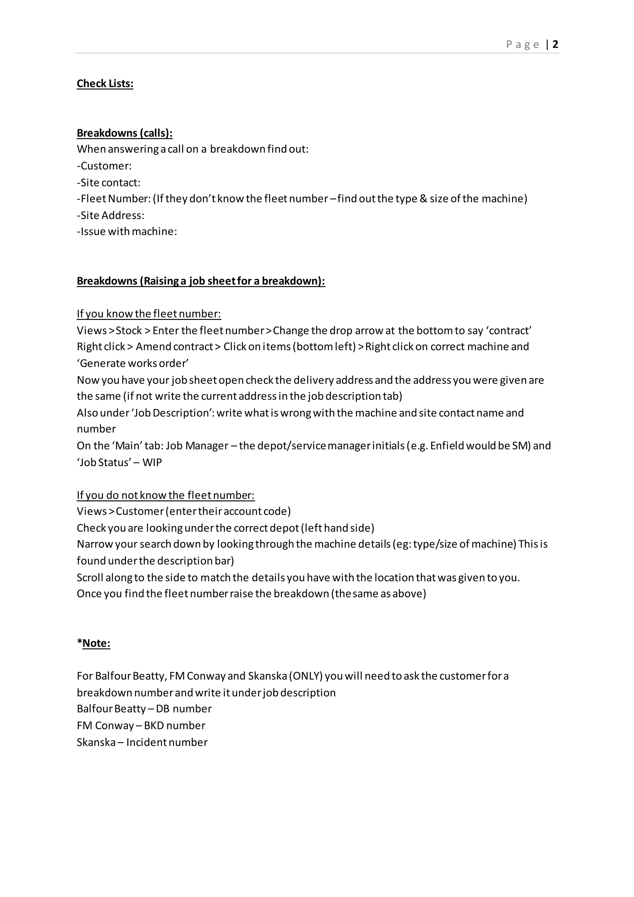 P a g e | 2
Check Lists:
Breakdowns (calls):
Whenansweringacall on a breakdownfindout:
-Customer:
-Site contact:
-FleetNumber:(If theydon’tknowthe fleetnumber –findoutthe type & size of the machine)
-Site Address:
-Issue withmachine:
Breakdowns (Raisinga job sheetfor a breakdown):
If you knowthe fleetnumber:
Views>Stock > Enter the fleetnumber>Change the drop arrow at the bottomto say ‘contract’
Rightclick> Amendcontract> Clickonitems(bottomleft) >Rightclickon correct machine and
‘Generate worksorder’
Nowyouhave your jobsheetopencheckthe deliveryaddressandthe addressyouwere givenare
the same (if not write the currentaddressinthe jobdescriptiontab)
Alsounder‘JobDescription’:write whatiswrongwiththe machine andsite contactname and
number
On the ‘Main’tab: Job Manager – the depot/servicemanagerinitials(e.g. Enfieldwouldbe SM) and
‘JobStatus’ – WIP
If you do notknowthe fleetnumber:
Views>Customer(entertheiraccountcode)
Checkyouare lookingunderthe correctdepot(lefthandside)
Narrowyour searchdownby lookingthroughthe machine details(eg:type/size of machine) Thisis
foundunderthe descriptionbar)
Scroll alongto the side to matchthe detailsyouhave withthe locationthatwasgiventoyou.
Once you findthe fleetnumberraise the breakdown(thesame asabove)
*Note:
For BalfourBeatty,FMConwayand Skanska(ONLY) youwill needtoaskthe customerfora
breakdownnumberandwrite itunderjobdescription
BalfourBeatty – DB number
FM Conway – BKD number
Skanska– Incidentnumber
 