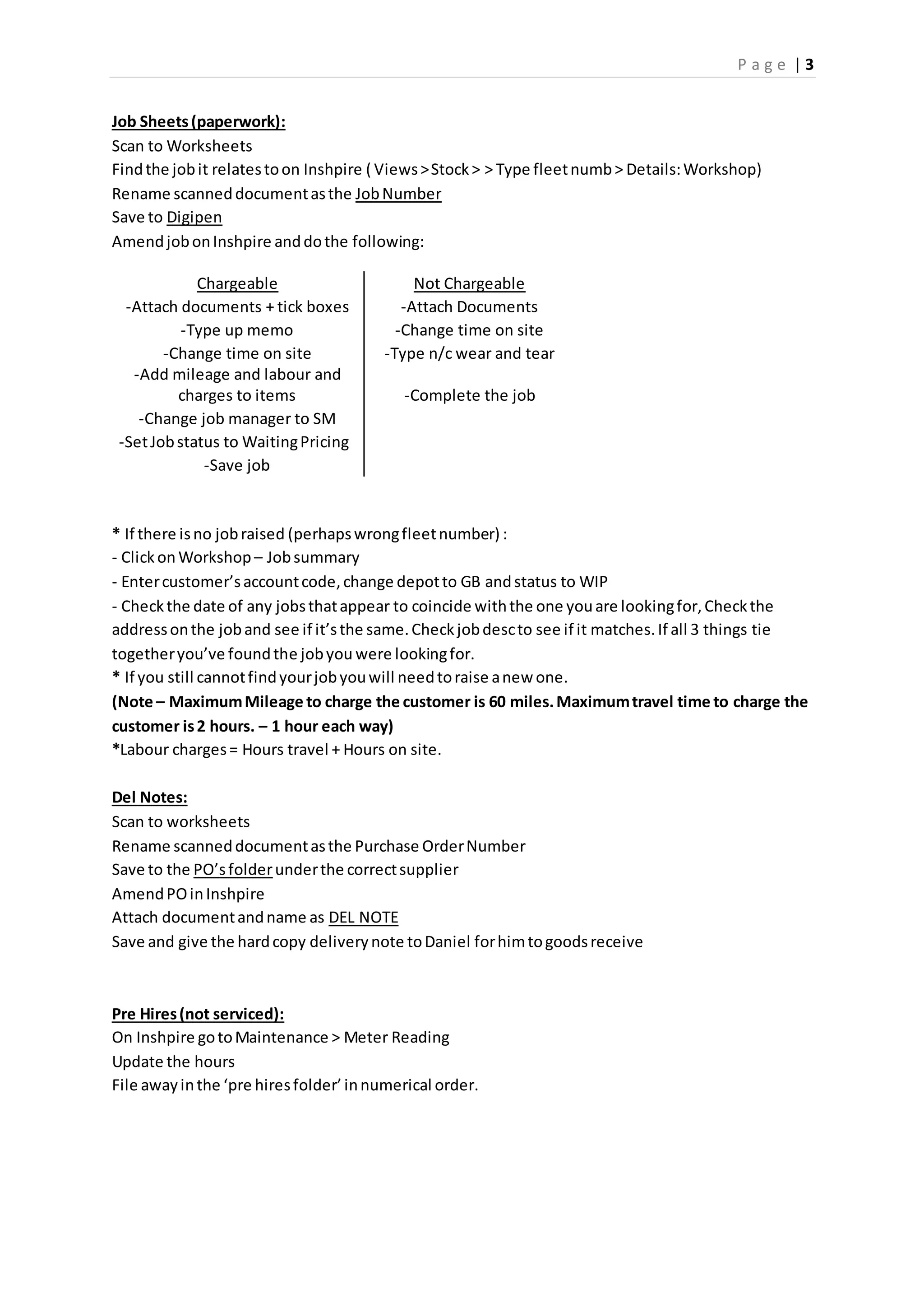 P a g e | 3
Job Sheets(paperwork):
Scan to Worksheets
Findthe jobit relatestoon Inshpire ( Views>Stock> > Type fleetnumb> Details:Workshop)
Rename scanneddocumentasthe JobNumber
Save to Digipen
AmendjobonInshpire anddothe following:
Chargeable Not Chargeable
-Attach documents + tick boxes -Attach Documents
-Type up memo -Change time on site
-Change time on site -Type n/c wear and tear
-Add mileage and labour and
charges to items -Complete the job
-Change job manager to SM
-SetJobstatus to WaitingPricing
-Save job
* If there isno jobraised (perhapswrongfleetnumber) :
- Clickon Workshop – Jobsummary
- Entercustomer’saccountcode,change depotto GB andstatus to WIP
- Checkthe date of any jobsthatappear to coincide withthe one youare lookingfor,Checkthe
addressonthe joband see if it’sthe same.Checkjobdescto see if it matches.If all 3 things tie
togetheryou’ve foundthe jobyou were lookingfor.
* If you still cannotfindyourjobyouwill needtoraise anew one.
(Note – MaximumMileage to charge the customer is 60 miles.Maximumtravel time to charge the
customer is2 hours. – 1 hour each way)
*Labour charges= Hours travel + Hours on site.
Del Notes:
Scan to worksheets
Rename scanneddocumentasthe Purchase OrderNumber
Save to the PO’sfolderunderthe correctsupplier
AmendPOinInshpire
Attach documentandname as DEL NOTE
Save and give the hardcopy deliverynote toDaniel forhimtogoodsreceive
Pre Hires(not serviced):
On Inshpire gotoMaintenance > Meter Reading
Update the hours
File awayinthe ‘pre hiresfolder’innumerical order.
 