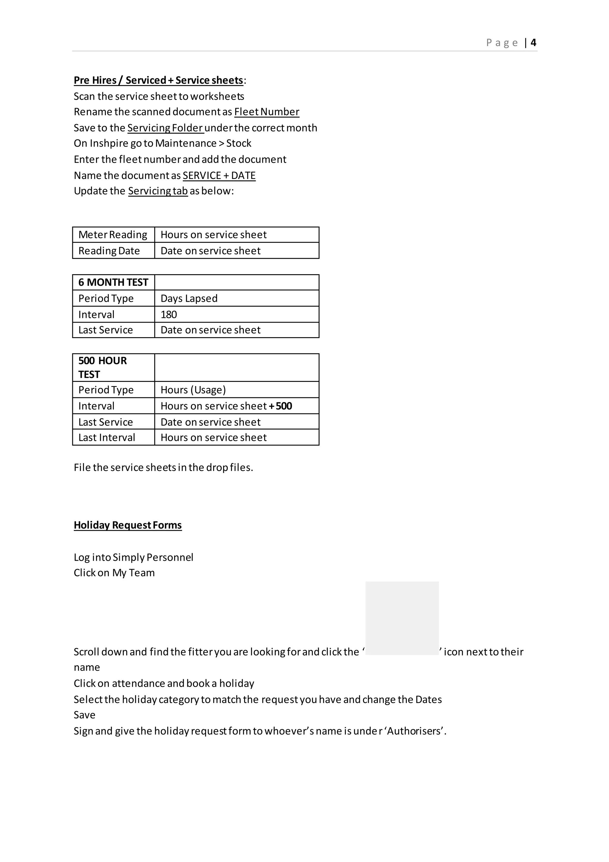 P a g e | 4
Pre Hires/ Serviced+ Service sheets:
Scan the service sheettoworksheets
Rename the scanneddocumentas FleetNumber
Save to the ServicingFolderunderthe correctmonth
On Inshpire gotoMaintenance > Stock
Enter the fleetnumberandaddthe document
Name the documentas SERVICE + DATE
Update the Servicingtab asbelow:
MeterReading Hours on service sheet
ReadingDate Date onservice sheet
6 MONTH TEST
PeriodType Days Lapsed
Interval 180
Last Service Date onservice sheet
500 HOUR
TEST
PeriodType Hours (Usage)
Interval Hours on service sheet +500
Last Service Date onservice sheet
Last Interval Hours on service sheet
File the service sheetsinthe dropfiles.
Holiday RequestForms
Log intoSimplyPersonnel
Clickon My Team
Scroll downand findthe fitteryouare lookingforandclickthe ‘ ’icon nexttotheir
name
Clickon attendance andbooka holiday
Selectthe holidaycategorytomatchthe requestyouhave andchange the Dates
Save
Signand give the holidayrequestformtowhoever’sname isunder‘Authorisers’.
 