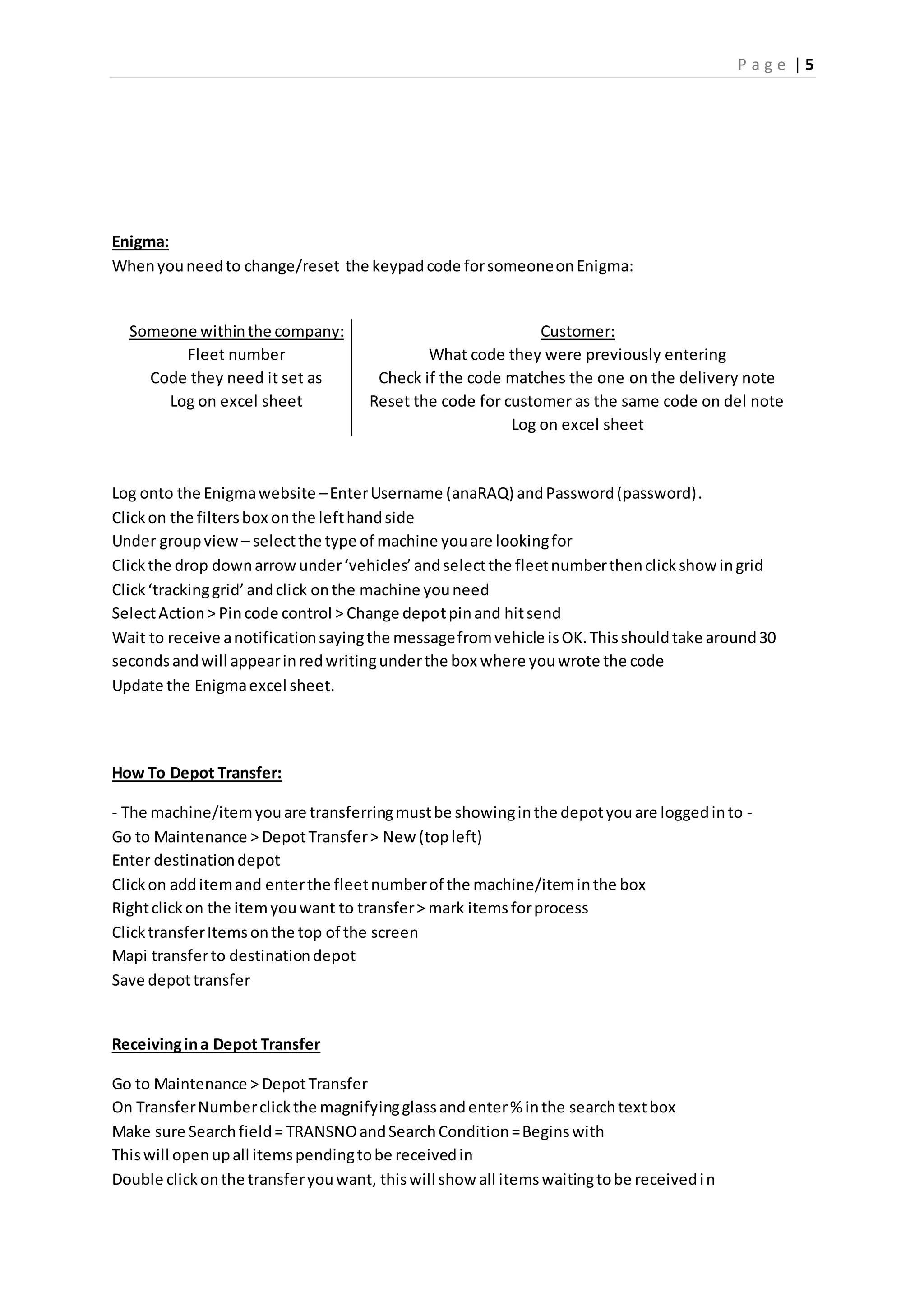 P a g e | 5
Enigma:
Whenyouneedto change/reset the keypadcode forsomeoneonEnigma:
Someone withinthe company: Customer:
Fleet number What code they were previously entering
Code they need it set as Check if the code matches the one on the delivery note
Log on excel sheet Reset the code for customer as the same code on del note
Log on excel sheet
Log onto the Enigmawebsite –EnterUsername (anaRAQ) andPassword(password).
Clickon the filtersbox onthe lefthandside
Under groupview – selectthe type of machine youare lookingfor
Clickthe drop downarrowunder‘vehicles’andselectthe fleetnumberthenclickshow ingrid
Click‘trackinggrid’andclick onthe machine youneed
SelectAction> Pincode control > Change depotpinand hitsend
Wait to receive anotificationsayingthe messagefromvehicle isOK.Thisshouldtake around30
secondsandwill appearinredwritingunderthe box where youwrote the code
Update the Enigmaexcel sheet.
How To Depot Transfer:
- The machine/itemyouare transferringmustbe showinginthe depotyouare loggedinto -
Go to Maintenance > DepotTransfer> New (topleft)
Enter destinationdepot
Clickon additemand enterthe fleetnumberof the machine/iteminthe box
Rightclickon the itemyouwant to transfer> mark itemsforprocess
ClicktransferItemsonthe top of the screen
Mapi transferto destinationdepot
Save depottransfer
Receivingina Depot Transfer
Go to Maintenance > DepotTransfer
On TransferNumberclickthe magnifyingglassandenter% inthe searchtextbox
Make sure Searchfield= TRANSNOandSearchCondition=Beginswith
Thiswill openupall itemspendingtobe receivedin
Double clickonthe transferyouwant, thiswill show all itemswaitingtobe receivedin
 