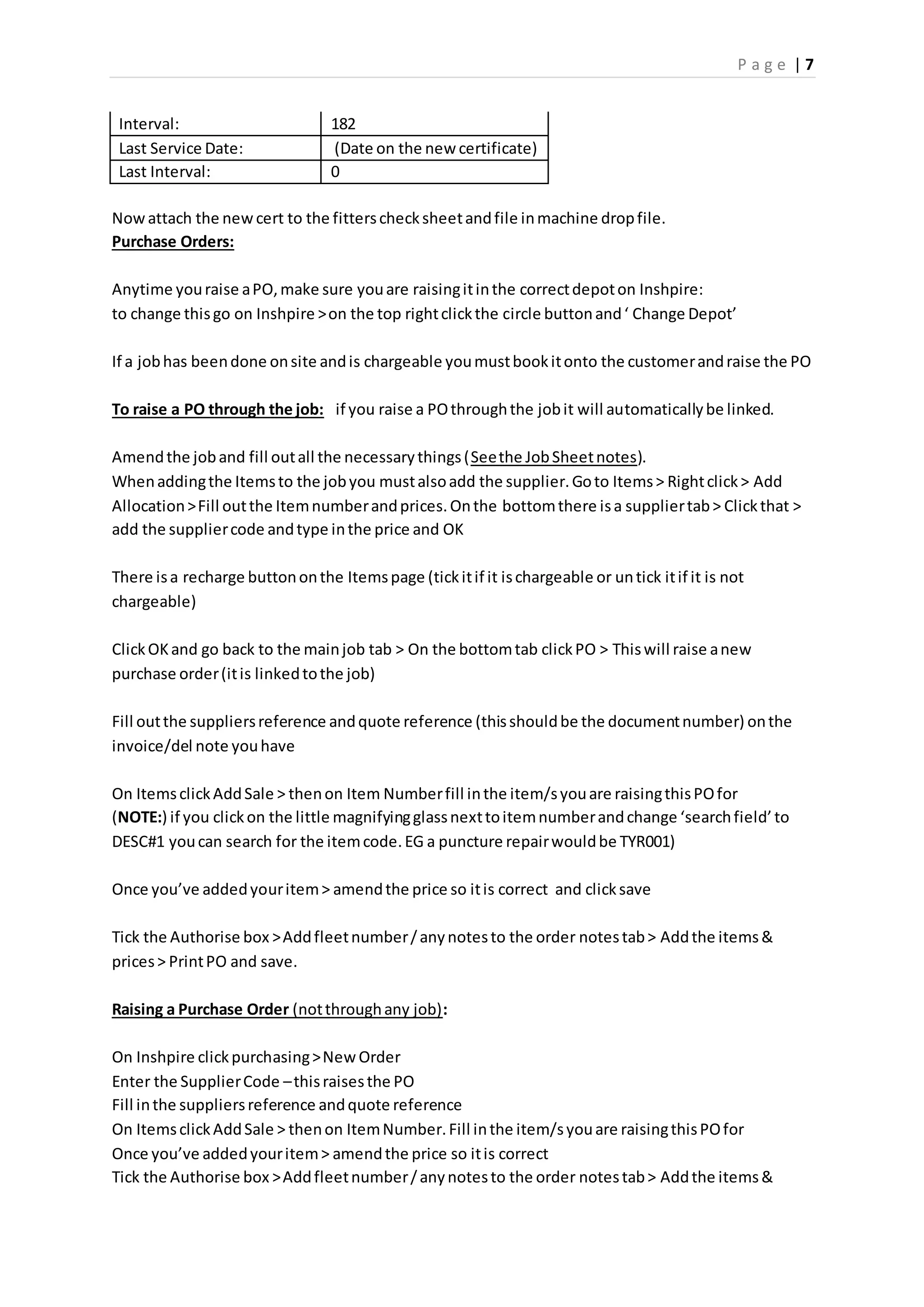 P a g e | 7
Interval: 182
Last Service Date: (Date on the new certificate)
Last Interval: 0
Nowattach the newcert to the fitterschecksheetandfile inmachine dropfile.
Purchase Orders:
Anytime youraise aPO,make sure youare raisingitinthe correctdepoton Inshpire:
to change thisgo on Inshpire >on the top rightclickthe circle buttonand‘ Change Depot’
If a jobhas beendone onsite andis chargeable youmustbookitonto the customerandraise the PO
To raise a PO through the job: if you raise a POthroughthe jobit will automaticallybe linked.
Amendthe joband fill outall the necessarythings(Seethe JobSheetnotes).
Whenaddingthe Itemsto the jobyou mustalsoadd the supplier.Goto Items> Rightclick> Add
Allocation>Fill outthe Itemnumberandprices.Onthe bottomthere isa suppliertab> Clickthat >
add the suppliercode andtype inthe price and OK
There isa recharge buttononthe Itemspage (tickitif it ischargeable or untick itif it is not
chargeable)
ClickOKand go back to the mainjob tab > On the bottomtab clickPO > Thiswill raise anew
purchase order(itis linkedtothe job)
Fill outthe suppliersreference andquote reference (thisshouldbe the documentnumber) onthe
invoice/del note youhave
On ItemsclickAddSale > thenon Item Numberfill inthe item/syouare raisingthisPOfor
(NOTE:) if you clickon the little magnifyingglassnexttoitemnumberandchange ‘searchfield’to
DESC#1 youcan search for the itemcode.EG a puncture repairwouldbe TYR001)
Once you’ve addedyouritem> amendthe price so itis correct and clicksave
Tick the Authorise box >Addfleetnumber/anynotesto the order notestab> Addthe items&
prices> PrintPO and save.
Raising a Purchase Order (notthroughany job):
On Inshpire clickpurchasing>NewOrder
Enter the SupplierCode –thisraisesthe PO
Fill inthe suppliersreference andquote reference
On ItemsclickAddSale > thenon ItemNumber.Fill inthe item/syouare raisingthisPOfor
Once you’ve addedyouritem> amendthe price so itis correct
Tick the Authorise box >Addfleetnumber/anynotesto the order notestab> Addthe items&
 