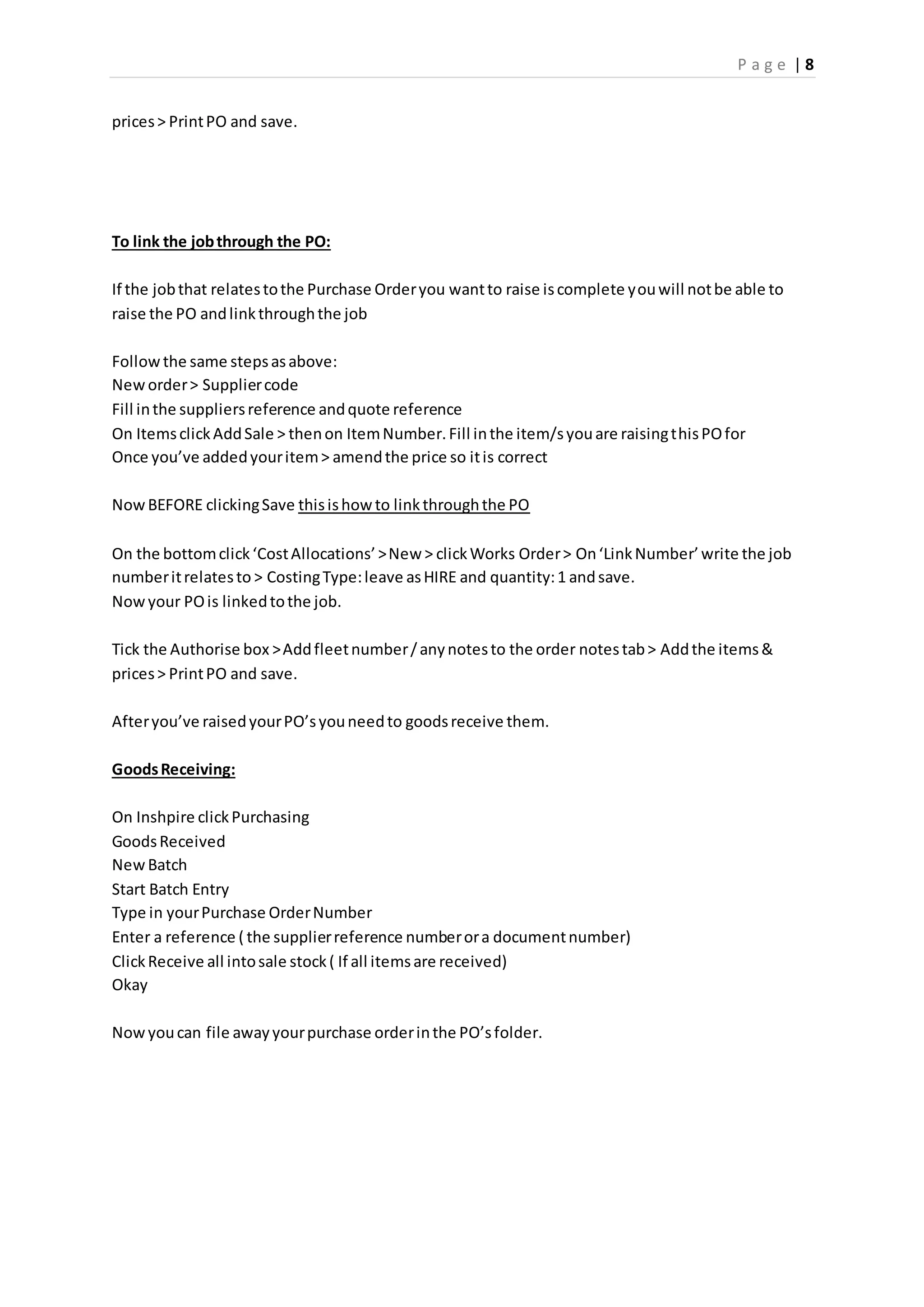 P a g e | 8
prices> PrintPO and save.
To link the jobthrough the PO:
If the jobthat relatestothe Purchase Orderyou wantto raise iscomplete youwill notbe able to
raise the PO andlinkthroughthe job
Followthe same stepsasabove:
Neworder> Suppliercode
Fill inthe suppliersreference andquote reference
On ItemsclickAddSale > thenon ItemNumber.Fill inthe item/syouare raisingthisPOfor
Once you’ve addedyouritem> amendthe price so itis correct
NowBEFORE clickingSave thisishowto linkthroughthe PO
On the bottomclick‘CostAllocations’>New > clickWorks Order> On‘LinkNumber’write the job
numberitrelatesto > CostingType:leave asHIRE and quantity:1 andsave.
Nowyour POis linkedtothe job.
Tick the Authorise box >Addfleetnumber/anynotesto the order notestab> Addthe items&
prices> PrintPO and save.
Afteryou’ve raisedyourPO’syouneedto goodsreceive them.
GoodsReceiving:
On Inshpire clickPurchasing
GoodsReceived
NewBatch
Start Batch Entry
Type in yourPurchase OrderNumber
Enter a reference ( the supplierreference numberora documentnumber)
ClickReceive all intosale stock( If all itemsare received)
Okay
Nowyoucan file awayyourpurchase orderinthe PO’sfolder.
 